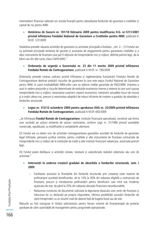 FundațiaPost-Privatizare
166
intermediarii financiari selectați vor acorda finanțări pentru dezvoltarea fondurilor de garantare a creditelor și
capital de risc pentru IMM.
Hotărârea de Guvern nr. 101/18 februarie 2009 pentru modificarea H.G. nr.1211/2001
privind înființarea Fondului Național de Garantare a Creditelor pentru IMM, publicată în
M.Of. 127/2009
Hotărârea prevede reluarea activității de garantare ca activitate principală a fondului: „Art. 2. - (1) Fondul are
ca activitate principală emiterea de garanții și asumarea de angajamente pentru garantarea creditelor și a
altor instrumente de finanțare care pot fi obținute de întreprinderile mici și mijlocii, definite potrivit legii, de la
bănci sau din alte surse, clasa CAEN 6492."
Ordonanța de urgență a Guvernului nr. 23 din 11 martie 2009 privind înființarea
Fondului Român de Contragarantare, publicată în M.Of. nr. 190/2009
Ordonanța prevede crearea cadrului privind înființarea și reglementarea funcționării Fondului Român de
Contragarantare destinat preluării riscurilor de garantare la care este expus Fondul Național de Garantare
pentru IMM, în cazul insolvabilității IMM-urilor care au obținut credite garantate de FNGCIMM. Inițiativa a
avut în vedere presiunile și riscurile determinate de evoluțiile economice interne și externe la care sunt supuse
întreprinderile mici și mijlocii, necesitatea susținerii creșterii economice, menținerii actualelor locuri de muncă
și a creării altora noi, precum și necesitatea adoptării de măsuri eficiente de creștere a gradului de absorbție a
fondurilor structurale.
Legea nr. 312/12 octombrie 2009 pentru aprobarea OUG nr. 23/2009 privind înființarea
Fondului Român de Contragarantare, publicată în M.Of. 692/2009
„Se înființează Fondul Român de Contragarantare, instituție financiară specializată, constituit sub forma
unei societăți pe acțiuni emitente de acțiuni nominative, conform Legii nr. 31/1990 privind societățile
comerciale, republicată, cu modificările și completările ulterioare.
(2) Fondul are ca obiect unic de activitate contragarantarea garanțiilor acordate de fondurile de garantare
legal înființate, persoane juridice române, pentru creditele și alte instrumente de finanțare contractate de
întreprinderile mici și mijlocii de la instituțiile de credit și alte instituții financiare nebancare, autorizate potrivit
legii.
(3) Fondul poate desfășura și activități conexe, necesare și subordonate realizării obiectului său unic de
activitate.”
Intervenții în vederea creșterii gradului de absorbție a fondurilor structurale, sem. I
2009
- Facilitarea accesului la finanțările din fondurile structurale prin creșterea cotei maxime de
prefinanțare acordată beneficiarilor, de la 15% la 30% din valoarea eligibilă a contractului de
finanțare, precum și introducerea prefinanțării pentru beneficiarii care intră sub incidența
ajutorului de stat, de până la 35% din valoarea alocației financiare nerambursabile;
- Reducerea numărului de documente solicitate la depunerea dosarului unei cereri de finanțare și
înlocuirea lor cu declarații pe propria răspundere, oferirea posibilității accesării fondurilor de
către întreprinderi cu un anumit nivel de datorie față de bugetul local sau de stat.
Măsurile au fost transpuse în Ghidul solicitantului pentru fiecare schemă de finanțare/apel de proiecte
aprobate de către autoritățile de management pentru programele operaționale.
 