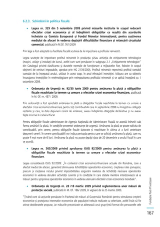 FundațiaPost-Privatizare
167
6.2.3. Schimbări în politica fiscală
Legea nr. 329 din 5 noiembrie 2009 privind măsurile instituite în scopul reducerii
efectelor crizei economice și al îndeplinirii obligațiilor ce rezultă din acordurile
încheiate cu Comisia Europeană și Fondul Monetar Internațional, pentru susținerea
mediului de afaceri în vederea depășirii dificultăților financiare și relansării circuitului
comercial, publicată în M.Of. 761/2009
Prin lege a fost adoptată ca facilitate fiscală scutirea de la impozitare a profitului reinvestit.
Legea scutește de impozitare profitul reinvestit în producția și/sau achiziția de echipamente tehnologice
(mașini, utilaje și instalații de lucru), astfel cum sunt prevăzute în subgrupa 2.1 „Echipamente tehnologice”
din Catalogul privind clasificarea și duratele normale de funcționare a mijloacelor fixe, folosite în scopul
obținerii de venituri impozabile, aprobat prin HG 2139/2004. Profitul reinvestit reprezintă profitul contabil
cumulat de la începutul anului, utilizat în acest scop, în anul efectuării investiției. Măsura are ca obiectiv
încurajarea investițiilor în retehnologizare prin neimpozitarea profitului reinvestit și se aplică începând cu 1
octombrie 2009.
Ordonanța de Urgență nr. 92/30 iunie 2009 pentru amânarea la plată a obligațiilor
fiscale neachitate la termen ca urmare a efectelor crizei economico-financiare, publicată
în M. Of. nr. 457 / 2009.
Prin ordonanță a fost aprobată amânarea la plată a obligațiilor fiscale neachitate la termen ca urmare a
efectelor crizei economico-financiare pentru toți contribuabilii care în septembrie 2008 nu înregistrau obligații
restante și care, la data depunerii cererii de amânare, aveau îndeplinite obligațiile declarative și nu aveau
fapte înscrise în cazierul fiscal.
Pentru obligațiile fiscale administrate de Agenția Națională de Administrare Fiscală se acordă înlesniri sub
forma amânării la plată, în condițiile prezentei ordonanțe de urgență. Amânarea la plată se poate solicita de
contribuabili, prin cerere, pentru obligațiile fiscale datorate și neachitate în ultima zi a lunii anterioare
depunerii cererii. În cerere contribuabilii vor indica perioada pentru care se solicită amânarea la plată, care nu
poate fi mai mare de 6 luni. Amânarea la plată nu poate depăși data de 20 decembrie a anului fiscal în care
se acordă.
Legea nr. 363/2009 privind aprobarea OUG 92/2009 pentru amânarea la plată a
obligațiilor fiscale neachitate la termen ca urmare a efectelor crizei economico-
financiare.
Legea consolidează OUG 92/2009: „În contextul crizei economico-financiare actuale din România, care a
afectat mediul de afaceri, generând diminuarea lichidităților operatorilor economici, creșterea ratei șomajului,
precum și creșterea riscului privind imposibilitatea asigurării nivelului de lichidități necesare operatorilor
economici în vederea derulării activității curente și în condițiile în care statele membre intenționează să ia
măsuri pentru sprijinirea operatorilor economici în vederea atenuării efectelor crizei economice mondiale”.
Ordonanța de Urgență nr. 28 /18 martie 2009 privind reglementarea unor măsuri de
protecție socială, publicată în M. Of. 186/ 2009, în vigoare de la 25 martie 2009.
“Ținând cont că acțiunile prevăzute în Pachetul de măsuri al Guvernului României pentru stimularea creșterii
economice și protejarea intereselor economice ale populației trebuie realizate cu celeritate, astfel încât să fie
atinse dezideratele propuse, iar măsurile preconizate se adresează unui grup-țintă format din persoanele cele
 