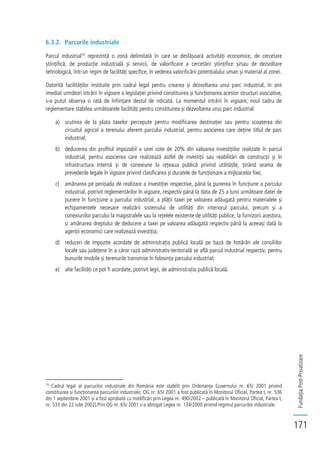 FundațiaPost-Privatizare
171
6.3.2. Parcurile industriale
Parcul industrial74
reprezintă o zonă delimitată în care se desfășoară activități economice, de cercetare
științifică, de producție industrială și servicii, de valorificare a cercetării științifice și/sau de dezvoltare
tehnologică, într-un regim de facilități specifice, în vederea valorificării potențialului uman și material al zonei.
Datorită facilităților instituite prin cadrul legal pentru crearea și dezvoltarea unui parc industrial, în anii
imediat următori intrării în vigoare a legislației privind constituirea și funcționarea acestor structuri asociative,
s-a putut observa o rată de înființare destul de ridicată. La momentul intrării în vigoare, noul cadru de
reglementare stabilea următoarele facilități pentru constituirea și dezvoltarea unui parc industrial:
a) scutirea de la plata taxelor percepute pentru modificarea destinației sau pentru scoaterea din
circuitul agricol a terenului aferent parcului industrial, pentru asocierea care deține titlul de parc
industrial;
b) deducerea din profitul impozabil a unei cote de 20% din valoarea investițiilor realizate în parcul
industrial, pentru asocierea care realizează astfel de investiții sau reabilitări de construcții și în
infrastructura internă și de conexiune la rețeaua publică privind utilitățile, ținând seama de
prevederile legale în vigoare privind clasificarea și duratele de funcționare a mijloacelor fixe;
c) amânarea pe perioada de realizare a investiției respective, până la punerea în funcțiune a parcului
industrial, potrivit reglementărilor în vigoare, respectiv până la data de 25 a lunii următoare datei de
punere în funcțiune a parcului industrial, a plății taxei pe valoarea adăugată pentru materialele și
echipamentele necesare realizării sistemului de utilități din interiorul parcului, precum și a
conexiunilor parcului la magistralele sau la rețelele existente de utilități publice, la furnizorii acestora,
și amânarea dreptului de deducere a taxei pe valoarea adăugată respectiv până la aceeași dată la
agenții economici care realizează investiția;
d) reduceri de impozite acordate de administrația publică locală pe bază de hotărâri ale consiliilor
locale sau județene în a căror rază administrativ-teritorială se află parcul industrial respectiv, pentru
bunurile imobile și terenurile transmise în folosința parcului industrial;
e) alte facilități ce pot fi acordate, potrivit legii, de administrația publică locală.
74
Cadrul legal al parcurilor industriale din România este stabilit prin Ordonanța Guvernului nr. 65/ 2001 privind
constituirea și funcționarea parcurilor industriale. OG nr. 65/ 2001 a fost publicată în Monitorul Oficial, Partea I, nr. 536
din 1 septembrie 2001 și a fost aprobată cu modificări prin Legea nr. 490/2002 – publicată în Monitorul Oficial, Partea I,
nr. 533 din 22 iulie 2002).Prin OG nr. 65/ 2001 s-a abrogat Legea nr. 134/2000 privind regimul parcurilor industriale.
 
