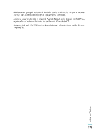 FundațiaPost-Privatizare
175
obiectiv creșterea participării instituțiilor de învățământ superior acreditate și a unităților de cercetare-
dezvoltare la procesul de dezvoltare economico-socială prin știință și tehnologie.
Autorizarea acestor structuri intră în competența Autorității Naționale pentru Cercetare Științifică (ANCS),
organism aflat sub coordonarea Ministerului Educației, Cercetării și Tineretului (MECT).
Datele disponibile arată că în 2008, funcționau 4 parcuri științifice și tehnologice situate în Galați, București,
Timișoara și Iași.
 