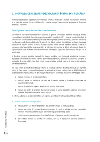 FundațiaPost-Privatizare
176
7. INOVAREA-CERCETAREA-DEZVOLTAREA ÎN IMM DIN ROMÂNIA
Acest capitol abordează aspectele fundamentale ale sistemului de Inovare-Cercetare-Dezvoltare din România
și, în particular, situația din sectorul IMM-urilor ca sector principal care contribuie la procesul de dezvoltare
dinamică a economiei.
Cadrul general pentru Inovare-Cercetare-Dezvoltare
Un sistem de Inovare-Cercetare-Dezvoltare cuprinde, în general, următoarele elemente: instituții și entități
care desfășoară activități în domeniul cercetării și dezvoltării (mediul științific); centre de transfer tehnologic și
companii care furnizează servicii tehnologice către alte întreprinderi (mediul tehnologic); companii inovatoare
care formează nucleul sistemului (mediul de afaceri) și în sfârșit, instituții și entități care facilitează finanțarea
procesului de inovație (mediul financiar). În cadrul acestui sistem este de asemenea necesar să se ia în
considerare rolul autorităților guvernamentale, al sistemului de educație și diferite alte aspecte legate de
capitalul social și de alți factori socio-economici care influențează capacitatea de inovație a unei țări sau a
unei regiuni.
În România, conform legislației naționale în vigoare, entitățile care efectuează activități de cercetare-
dezvoltare sunt incluse în Sistemul național de Cercetare-Dezvoltare, constituit din ansamblul unităților și
instituțiilor de drept public și de drept privat, cu personalitate juridică, care au în obiectul de activitate
cercetarea-dezvoltarea.
Din acest sistem, o entitate distinctă este sistemul de cercetare-dezvoltare de interes național, care cuprinde
unități de drept public, cu personalitate juridică, acreditate în acest sens, conform Legii nr. 324/2003 privind
aprobarea Ordonanței Guvernului nr. 57/2002 privind cercetarea științifică și dezvoltarea tehnologică, astfel:
a) institute naționale de cercetare-dezvoltare;
b) institute, centre sau stațiuni de cercetare ale Academiei Române și de cercetare-dezvoltare ale
academiilor de ramură;
c) institute de învățământ superior acreditate sau structuri ale acestora;
d) institute sau centre de cercetare-dezvoltare organizate în cadrul societăților naționale, companiilor
naționale și regiilor autonome de interes național.
În sistemul național de cercetare-dezvoltare sunt cuprinse și următoarele categorii de unități și instituții:
A. Unitățile și instituțiile de drept public:
a) institute, centre sau stațiuni de cercetare-dezvoltare organizate ca instituții publice;
b) institute sau centre de cercetare-dezvoltare organizate în cadrul societăților naționale, companiilor
naționale și regiilor autonome sau ale administrației publice centrale și locale;
c) centre internaționale de cercetare-dezvoltare înființate în baza unor acorduri internaționale;
d) alte instituții publice sau structuri ale acestora, care au în obiectul de activitate cercetarea-
dezvoltarea.
 