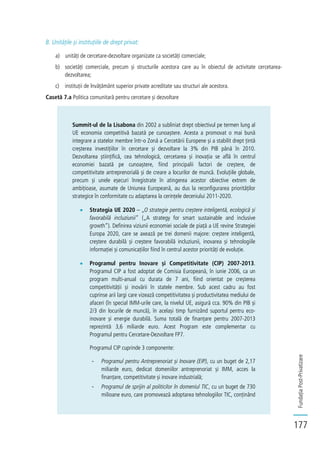 FundațiaPost-Privatizare
177
B. Unitățile și instituțiile de drept privat:
a) unități de cercetare-dezvoltare organizate ca societăți comerciale;
b) societăți comerciale, precum și structurile acestora care au în obiectul de activitate cercetarea-
dezvoltarea;
c) instituții de învățământ superior private acreditate sau structuri ale acestora.
Casetă 7.a Politica comunitară pentru cercetare și dezvoltare
Summit-ul de la Lisabona din 2002 a subliniat drept obiectivul pe termen lung al
UE economia competitivă bazată pe cunoaștere. Acesta a promovat o mai bună
integrare a statelor membre într-o Zonă a Cercetării Europene și a stabilit drept țintă
creșterea investițiilor în cercetare și dezvoltare la 3% din PIB până în 2010.
Dezvoltarea științifică, cea tehnologică, cercetarea și inovația se află în centrul
economiei bazată pe cunoaștere, fiind principalii factori de creștere, de
competitivitate antreprenorială și de creare a locurilor de muncă. Evoluțiile globale,
precum și unele eșecuri înregistrate în atingerea acestor obiective extrem de
ambițioase, asumate de Uniunea Europeană, au dus la reconfigurarea priorităților
strategice în conformitate cu adaptarea la cerințele deceniului 2011-2020.
Strategia UE 2020 – „O strategie pentru creștere inteligentă, ecologică și
favorabilă incluziunii” („A strategy for smart sustainable and inclusive
growth”). Definirea viziunii economiei sociale de piață a UE revine Strategiei
Europa 2020, care se axează pe trei domenii majore: creștere inteligentă,
creștere durabilă și creștere favorabilă incluziunii, inovarea și tehnologiile
informației și comunicațiilor fiind în centrul acestor priorități de evoluție.
Programul pentru Inovare și Competitivitate (CIP) 2007-2013.
Programul CIP a fost adoptat de Comisia Europeană, în iunie 2006, ca un
program multi-anual cu durata de 7 ani, fiind orientat pe creșterea
competitivității și inovării în statele membre. Sub acest cadru au fost
cuprinse arii largi care vizează competitivitatea și productivitatea mediului de
afaceri (în special IMM-urile care, la nivelul UE, asigură cca. 90% din PIB și
2/3 din locurile de muncă), în același timp furnizând suportul pentru eco-
inovare și energie durabilă. Suma totală de finanțare pentru 2007-2013
reprezintă 3,6 miliarde euro. Acest Program este complementar cu
Programul pentru Cercetare-Dezvoltare FP7.
Programul CIP cuprinde 3 componente:
- Programul pentru Antreprenoriat și Inovare (EIP), cu un buget de 2,17
miliarde euro, dedicat domeniilor antreprenoriat și IMM, acces la
finanțare, competitivitate și inovare industrială;
- Programul de sprijin al politicilor în domeniul TIC, cu un buget de 730
milioane euro, care promovează adoptarea tehnologiilor TIC, conținând
 