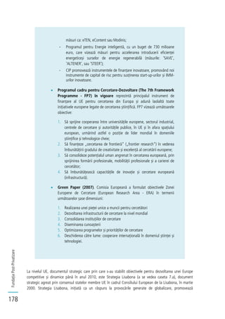 FundațiaPost-Privatizare
178
măsuri ca: eTEN, eContent sau Modinis;
- Programul pentru Energie inteligentă, cu un buget de 730 milioane
euro, care vizează măsuri pentru accelerarea introducerii eficienței
energeticeși surselor de energie regenerabilă (măsurile: 'SAVE',
'ALTENER', sau 'STEER');
- CIP promovează instrumentele de finanțare inovatoare, promovând noi
instrumente de capital de risc pentru susținerea start-up-urilor și IMM-
urilor inovatoare.
Programul cadru pentru Cercetare-Dezvoltare (The 7th Framework
Programme - FP7) în vigoare reprezintă principalul instrument de
finanțare al UE pentru cercetarea din Europa și adună laolaltă toate
inițiativele europene legate de cercetarea științifică. FP7 vizează următoarele
obiective:
1. Să sprijine cooperarea între universitățile europene, sectorul industrial,
centrele de cercetare și autoritățile publice, în UE și în afara spațiului
european, urmărind astfel o poziție de lider mondial în domeniile
științifice și tehnologice cheie;
2. Să finanțeze „cercetarea de frontieră” („frontier research”) în vederea
îmbunătățirii gradului de creativitate și excelență al cercetării europene;
3. Să consolideze potențialul uman angrenat în cercetarea europeană, prin
sprijinirea formării profesionale, mobilității profesionale și a carierei de
cercetător;
4. Să îmbunătățească capacitățile de inovație și cercetare europeană
(infrastructură).
Green Paper (2007). Comisia Europeană a formulat obiectivele Zonei
Europene de Cercetare (European Research Area - ERA) în termenii
următoarelor șase dimensiuni:
1. Realizarea unei pieței unice a muncii pentru cercetători
2. Dezvoltarea infrastructurii de cercetare la nivel mondial
3. Consolidarea instituțiilor de cercetare
4. Diseminarea cunoașterii
5. Optimizarea programelor și priorităților de cercetare
6. Deschiderea către lume: cooperare internațională în domeniul științei și
tehnologiei.
La nivelul UE, documentul strategic care prin care s-au stabilit obiectivele pentru dezvoltarea unei Europe
competitive și dinamice până în anul 2010, este Strategia Lisabona (a se vedea caseta 7.a), document
strategic agreat prin consensul statelor membre UE în cadrul Consiliului European de la Lisabona, în martie
2000. Strategia Lisabona, inițiată ca un răspuns la provocările generate de globalizare, promovează
 
