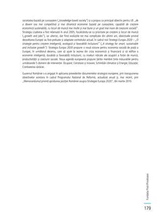 FundațiaPost-Privatizare
179
societatea bazată pe cunoaștere („knowledge-based society”) și a propus ca principal obiectiv pentru UE „de
a deveni cea mai competitivă și mai dinamică economie bazată pe cunoaștere, capabilă de creștere
economică sustenabilă, cu locuri de muncă mai multe și mai bune și un grad mai mare de coeziune socială”.
Strategia Lisabona a fost relansată în anul 2005, focalizându-se cu prioritate pe creștere și locuri de muncă
(„growth and jobs”), iar ulterior, dat fiind evoluțiile tot mai complicate din ultimii ani, obiectivele privind
dezvoltarea Europei au fost preluate și adaptate contextului actual, în cadrul noii Strategii Europa 2020 – „O
strategie pentru creștere inteligentă, ecologică și favorabilă incluziunii” („A strategy for smart, sustainable
and inclusive growth”). Strategia Europa 2020 propune o nouă viziune pentru economia socială de piață a
Europei, în următorul deceniu, care să ajute la ieșirea din criza economică și financiară și să edifice o
economie inteligentă, durabilă și favorabilă incluziunii, cu niveluri ridicate ale ocupării a forței de muncă,
productivității și coeziunii sociale. Noua agendă europeană propune țărilor membre ținte măsurabile pentru
următoarele 5 domenii de intervenție: Ocupare; Cercetare și Inovare; Schimbări climatice și Energie; Educație;
Combaterea sărăciei.
Guvernul României s-a angajat în aplicarea prevederilor documentelor strategice europene, prin transpunerea
obiectivelor acestora în cadrul Programului Național de Reformă, actualizat anual și, mai recent, prin
„Memorandumul privind aprobarea poziției României asupra Strategiei Europa 2020”, din martie 2010.
 