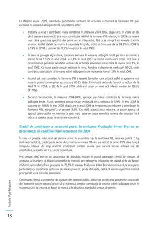 FundațiaPost-Privatizare
18
La sfârșitul anului 2009, contribuția principalelor sectoare de activitate economică la formarea PIB prin
corelarea cu valoarea adăugată brută, se prezenta astfel:
Industria a avut o contribuție relativ constantă în intervalul 2004-2007, după care, în 2008 (an de
plină creștere economică) și-a redus contribuția relativă la formarea PIB; ulterior, în 2009 s-a revenit
ușor către greutatea specifică din primii ani ai intervalului, fără a se atinge însă nivelele stabilite
anterior. Astfel, datele de structură prezentate în grafic, indică o diminuare de la 24,7% în 2004 la
22,9% în 2008 și un nivel de 23,7% înregistrat în anul 2009;
În ceea ce privește Agricultura, ponderea acesteia în valoarea adăugată brută pe total economie a
scăzut de la 12,6% în anul 2004, la 5,8% în anul 2007 pe fondul manifestării crizei, fapt care a
determinat ca ponderea celorlalte sectoare de activitate economică să se ridice la nivelul de 6,3%, în
anul 2009. Cu toate aceste ajustări obținute în timp, România e departe de media din UE-25, unde
contribuția agriculturii la formarea valorii adăugate brute reprezenta numai 1,8% în anul 2008;
Aportul cel mai consistent la formarea PIB a revenit Serviciilor care asigură astfel o apropiere mai
mare în planul convergenței cu structura UE-25 state. Contribuția sectorului Servicii a evoluat de la
46,0 % în 2004, la 50,1% în anul 2009, păstrând totuși un nivel încă inferior mediei din UE-25
(71,9%);
Sectorul Construcțiilor, în intervalul 2004-2008, aproape și-a dublat contribuția la formarea valorii
adăugate brute. Astfel, ponderea acestui sector evoluează de la valoarea de 5,9% în anul 2004 la
valoarea de 10,6% în anul 2008, după care în anul 2009 se înregistrează o reducere a contribuției la
formarea PIB, ajungând la un procent 9,9%. Cu toată această mică reducere, se poate aprecia că
aportul construcțiilor se menține la cote mari, ceea ce poate semnifica rezerva de potențial încă
ridicat al acestui sector de activitate economică.
Gradul de participare a sectorului privat la realizarea Produsului Intern Brut nu se
deteriorează în condițiile crizei economice din 2009
În ceea ce privește rolul jucat de sectorul privat în ansamblul său la realizarea PIB, redarea grafică 2.1.g
ilustrează faptul că, participarea sectorului privat la formarea PIB-ului s-a ridicat la peste 70% de-a lungul
întregului interval de timp analizat, evidențiind oscilații anuale care variază într-un interval mic de
amplitudine, respectiv de 1,5 puncte procentuale.
Prin urmare, deși într-un an caracterizat de dificultăți majore în planul contracției cererii de consum, al
accesului la finanțare, al blocării proiectelor de investiții prin retragerea influxurilor de capital și de alți factori
inhibitori pentru dezvoltare, proporția de 70,5% în crearea Produsului Intern Brut demonstrează pe de o parte
performanța și importanța sectorului de afaceri privat și, pe de altă parte, faptul că acesta reprezintă motorul
principal de ieșire din criza economică.
Continuarea fermă a proceselor de ajustare din sectorul public, alături de accelerarea proceselor structurale
din economie susțin sectorul privat să-și mărească simțitor contribuția la crearea valorii adăugate brute în
economia țării, la crearea de locuri de muncă și la absorbția numărului crescut de șomeri.
 