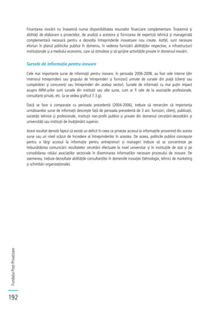 FundațiaPost-Privatizare
192
Finanțarea inovării nu înseamnă numai disponibilitatea resurselor financiare complementare. Înseamnă și
abilități de elaborare a proiectelor, de analiză a acestora și furnizarea de expertiză tehnică și managerială
complementară necesară pentru a dezvolta întreprinderile inovatoare nou create. Astfel, sunt necesare
eforturi în planul politicilor publice în domeniu, în vederea furnizării abilităților respective, a infrastructurii
instituționale și a mediului economic, care să stimuleze și să sprijine activitățile private în domeniul inovării.
Sursele de informație pentru inovare
Cele mai importante surse de informații pentru inovare, în perioada 2006-2008, au fost cele interne (din
interiorul întreprinderii sau grupului de întreprinderi și furnizori) urmate de sursele din piață (clienți sau
cumpărători și concurenți sau întreprinderi din același sector). Sursele de informații cu mai puțin impact
asupra IMM-urilor sunt sursele din instituții sau alte surse, cum ar fi cele de la asociațiile profesionale,
consultanți privați, etc. (a se vedea graficul 7.3.g).
Dacă se face o comparație cu perioada precedentă (2004-2006), trebuie să remarcăm că importanța
următoarelor surse de informații descrește față de perioada precedentă de 3 ani: furnizori, clienți, publicații,
societăți tehnice și profesionale, instituții non-profit publice și private din domeniul cercetării-dezvoltării și
universități sau instituții de învățământ superior.
Acest rezultat denotă faptul că există un deficit în ceea ce privește accesul la informațiile provenind din aceste
surse sau un nivel scăzut de încredere al întreprinderilor în acestea. De aceea, politicile publice concepute
pentru a lărgi accesul la informație pentru antreprenori și manageri trebuie să se concentreze pe
îmbunătățirea comunicării rezultatelor cercetării efectuate la nivel universitar și în instituțiile de stat și pe
consolidarea rolului asociațiilor sectoriale în diseminarea informațiilor necesare procesului de inovare. De
asemenea, trebuie dezvoltate abilitățile consultanților în domeniile inovației (tehnologie, tehnici de marketing
și schimbări organizaționale).
 