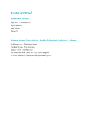 ECHIPA EDITORIALĂ
Fundația Post-Privatizare
Péter Barta – Director Executiv
Ileana Modreanu
Irina Toboșaru
Marius Piti
Echipa de Asistență Tehnică: DevStat – Servicios de Consultoría Estadística – S.L. (Spania)
José Cervera-Ferri – Coordonator lucrare
Florabela Cărăușu – Project Manager
Despina Pascal – Analist principal
Alți colaboratori: Ester Azorín, José Vila și Monica Bergamini
Traducere și formatare: David Grau-Peñas și Andreea Drăgușin
 