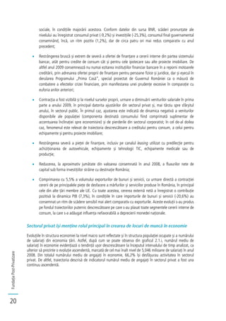FundațiaPost-Privatizare
20
sociale, în condițiile majorării acestora. Conform datelor din sursa BNR, scăderi pronunțate ale
nivelului au înregistrat consumul privat (-9,2%) și investițiile (-25,3%), consumul final guvernamental
consemnând, încă, un ritm pozitiv (1,2%), dar de circa patru ori mai redus comparativ cu anul
precedent;
Restrângerea bruscă și extrem de severă a ofertei de finanțare a cererii interne din partea sistemului
bancar, atât pentru credite de consum cât și pentru cele ipotecare sau alte proiecte imobiliare. De
altfel anul 2009 consemnează nu numai ezitarea instituțiilor financiar bancare în a reporni motoarele
creditării, prin adresarea ofertei proprii de finanțare pentru persoane fizice și juridice, dar și eșecul în
derularea Programului „Prima Casă”, special proiectat de Guvernul României ca o măsură de
combatere a efectelor crizei financiare, prin manifestarea unei prudențe excesive în comparație cu
euforia anilor anteriori;
Contracția a fost vizibilă și la nivelul surselor proprii, urmare a diminuării veniturilor salariale în prima
parte a anului 2009, în principal datorita ajustărilor din sectorul privat și, mai târziu spre sfârșitul
anului, în sectorul public. În primul caz, ajustarea este indicată de dinamica negativă a veniturilor
disponibile ale populației (componenta destinată consumului fiind comprimată suplimentar de
accentuarea înclinației spre economisire) și de pierderile din sectorul corporatist; în cel de-al doilea
caz, fenomenul este relevat de traiectoria descrescătoare a creditului pentru consum, a celui pentru
echipamente și pentru proiecte imobiliare;
Restrângerea severă a pieței de finanțare, inclusiv pe canalul leasing utilizat cu predilecție pentru
achiziționarea de autovehicule, echipamente și tehnologii TIC, echipamente medicale sau de
producție;
Reducerea, la aproximativ jumătate din valoarea consemnată în anul 2008, a fluxurilor nete de
capital sub forma investițiilor străine cu destinație România;
Comprimarea cu 5,5% a volumului exporturilor de bunuri și servicii, ca urmare directă a contracției
cererii de pe principalele piețe de desfacere a mărfurilor și serviciilor produse în România, în principal
cele din alte țări membre ale UE. Cu toate acestea, cererea externă netă a înregistrat o contribuție
pozitivă la dinamica PIB (7,3%), în condițiile în care importurile de bunuri și servicii (-20,6%) au
consemnat un ritm de scădere sensibil mai alert comparativ cu exporturile. Aceste evoluții s-au produs
pe fondul traiectoriilor puternic descrescătoare pe care s-au plasat toate segmentele cererii interne de
consum, la care s-a adăugat influența nefavorabilă a deprecierii monedei naționale.
Sectorul privat își menține rolul principal în crearea de locuri de muncă în economie
Evoluțiile în structura economiei la nivel macro sunt reflectate și în structura populației ocupate și a numărului
de salariați din economia țării. Astfel, după cum se poate observa din graficul 2.1.i, numărul mediu de
salariați în economie evidențiază o tendință ușor descrescătoare la începutul intervalului de timp analizat, ca
ulterior să prezinte o evoluție ascendentă, marcată de cel mai înalt nivel de 5,046 milioane de salariați în anul
2008. Din totalul numărului mediu de angajați în economie, 66,2% își desfășurau activitatea în sectorul
privat. De altfel, traiectoria descrisă de indicatorul numărul mediu de angajați în sectorul privat a fost una
continuu ascendentă.
 