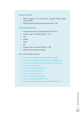FundațiaPost-Privatizare
201
Fonduri structurale
IMPACT (suspendat în anul 2009 până la o posibilă rectificare bugetară
pozitivă a NASR)
Planul Operațional Sectorial (Sectoral Operational Plan - SOP)
Programe internaționale
Programul pentru Inovare și Competitivitate (CIP) 2007-2013
Programul Cadru 7 (Framework Program 7 – FP7)
COST
EUREKA
OTAN
JRC
Programul Cadru 6 (Framework Program 6 – FP6)
Platforma europeană pentru tehnologie
Link-uri către programele menționate:
http://www.mct.ro/img/files_up/1188313586PN2%20eng.pdf
http://www.mct.ro/index.php?action=viewart&artid=890&idcat=233
http://www.mct.ro/index.php?action=viewart&artid=314&idcat=231
ec.europa.eu/cip/index_en.htm
http://cordis.europa.eu/fp7/home_en.html
http://www.cost.esf.org/about_cost
http://www.eurostars-eureka.eu/
http://www.nato.int/science/index.html
http://ec.europa.eu/dgs/jrc/index.cfm?id=10
http://www.mct.ro/index.php?action=viewart&artid=385&idcat=272
 