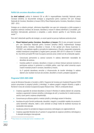 FundațiaPost-Privatizare
202
Politici de cercetare dezvoltare naționale
La nivel național, politica în domeniul CDI se află în responsabilitatea Autorității Naționale pentru
Cercetare Științifică, iar documentele strategice și programatice pentru susținerea CDI sunt: Strategia
Națională de Cercetare, Dezvoltare și Inovare (CDI) și Planul Național pentru Cercetare, Dezvoltare și Inovare
2007 - 2013.
Strategia are ca obiectiv principal „eliminarea disparităților care apar prin comparație cu țările europene și
pregătirea sistemului românesc de cercetare, dezvoltare și inovare în vederea identificării și consolidării, prin
deschidere internațională, parteneriat și competiție, a acelor domenii specifice în care România poate
excela”79
.
Între cele 5 obiectivele specifice ale strategiei, un accent special se pune pe implicarea sectorului privat.
Planul Național pentru Cercetare, Dezvoltare și Inovare (PN II) este principalul instrument
prin care Autoritatea Națională pentru Cercetare Științifică (ANCS) implementează Strategia
Națională pentru Cercetare, Dezvoltare și Inovare. A fost aprobat prin Decizia Guvernului nr.
475/2007, care stabilește regulile și principiile de implementare a Planului, programele componente,
modelul investițional corespondent și bugetul pentru perioada 2007-2013 în valoare de 15 miliarde
lei. Unul dintre principiile PN II este încurajarea sectorului privat, ținând cont de următoarele aspecte:
- Comunicarea permanentă cu sectorul economic în vederea determinării necesităților de
dezvoltare ale acestuia;
- Investiția publică în cercetare, dezvoltare și inovare va stimula interesul sectorului economic și
participarea acestuia în parteneriat cu entitățile publice, acest fapt având consecințe asupra
creșterii investiției private în cercetare, dezvoltare și inovare;
- Va fi sprijinită dezvoltarea serviciilor și infrastructurilor de transfer tehnologic în vederea
obținerii unor rezultate mai bune ale cercetării, dezvoltării și inovării, protejând copyright-ul.
Programul CEEX 2005-2008
Lansat de Ministerul Educației și Cercetării și ANCS, Programul de Cercetare prin Excelență (Programul CEEX)
sprijină comunitatea în progresul științific și tehnologic, în vederea pregătirii integrării eficiente și rapide a
României în Zona de Cercetare Europeană (European Research Area - ERA) în următoarele direcții:
Creșterea capacității de cercetare-dezvoltare și inovare în România în vederea obținerii de cunoștințe,
rezultate și experiență în domenii științifice și tehnologice de vârf, și transferul lor în mediul economic,
social și casnic pentru creșterea competitivității.
Concentrarea pe utilizarea optimă a nivelului științific și tehnologic existent în România.
Acordarea de sprijin formării profesionale, dezvoltării, integrării și consolidării rețelelor de cercetare în
cadrul domeniilor relevante, rețele a căror activitate să atingă nivelul de excelență recunoscut de
standardele internaționale.
Accelerarea alinierii la cerințele de integrare economică și tehnologică și la reglementările UE.
Creșterea capacității României de a fi partener în programele de cooperare științifică și tehnologică și
în alianțele tehnologice internaționale.
79
http://www.mct.ro/index.php?action=view&idcat=289
 