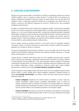 FundațiaPost-Privatizare
205
8. CONCLUZII ȘI RECOMANDĂRI
Impactul crizei asupra sectorului IMM s-a manifestat în anul 2009, prin suspendarea activității unui număr de
133.000 de IMM-uri, ceea ce a însemnat o creștere de peste 11 ori față de 2007 și, de asemenea, prin
radierea a 43.600 firme din Registrul Comerțului, respectiv un număr de peste 2,3 ori mai mare față de cel
înregistrat în 2007. În același timp, procesul de înființare de noi întreprinderi, deși încetinit față de anii
anteriori, a continuat în anul 2009 prin înregistrarea unui număr de 116.000 firme noi, ceea ce dovedește
mobilitatea la nivelul sectorului.
În același an, principala formă de ieșire din piață a fost suspendarea activității, numărul de firme suspendate
fiind de 3 ori mai mare în comparație cu numărul firmelor radiate. În ansamblu, aceste schimbări reprezintă, o
întoarcere cu 1-2 ani în urmă a situației sectorului IMM,. În același timp, schimbările intervenite în demografie
reflectă faptul că asistăm la un proces de reînnoire a sectorului IMM din România, care poate fi perceput și ca
o oportunitate de modernizare și inovare. De altfel, aceasta este manifestarea așa numitului „proces de
distrugere creativă”80
, descris de Schumpeter, prin apariția de noi firme capabile să acopere nișe noi de piață,
în timp ce firmele mai puțin competitive dispar din mediul economic.
Cele mai afectate sectoare de activitate economică au fost sectorul servicii de intermediere imobiliară,
construcțiile, industria și serviciile de administrare și sprijin (leasing, secretariat, activități de organizare a
expozițiilor, etc.), comerțul cu ridicata și cu amănuntul.
Sub aspectul competitivității sectorului de afaceri, România81
ocupa, în anul 2009, locul 55 din 183 de state
evaluate de Banca Mondială, înregistrând pe fond de criză economică mondială o deteriorare cu 10 poziții
relative a locului deținut cu un an în urmă.
Contextul dinamic al căutărilor asidue pentru ieșirea din criză și pregătirea economiei pentru relansarea
creșterii economice arată necesitatea ca dezvoltarea economică viitoare a României să se axeze pe aplicarea
în sectorul afacerilor, mai ales al IMM-urilor, a unor soluții inovatoare, bazate pe cunoaștere. De asemenea,
caracteristicile economiilor țărilor UE și mai ales viziunea și obiectivele asumate prin Strategia Europa 2020,
care urmărește modernizarea, inovarea, eco-eficiența și incluziunea socială, impun crearea condițiilor
necesare pentru a modela pe termen lung o economie bazată pe cunoaștere și inovare.
Comisia Europeană a lansat Strategia Europa 2020 pentru ieșirea din criză și pregătirea economiei pentru
deceniul următor. În centrul Strategiei pentru creștere inteligentă, sustenabilă și favorabilă incluziunii se
situează trei priorități interconectate, care definesc viziunea comunitară asupra economiei sociale de
piață pentru secolul XXI:
1. Creștere inteligentă: dezvoltarea unei economii bazate pe cunoaștere și inovare. Acest lucru
necesită: îmbunătățirea calității educației, consolidarea performanțelor Uniunii în materie de
cercetare, promovarea inovării și transferului de cunoștințe în UE, utilizarea deplină a TIC, asigurarea
că ideile inovatoare pot fi transformate în produse și servicii noi care generează creștere economică,
locuri de muncă de calitate și susțin abordarea provocărilor la nivel european și global.
2. Creștere sustenabilă: promovarea unei economii mai ecologice și mai competitive, care să utilizeze
mai eficient resursele, exploatând poziția Europei de lider în cursa pentru dezvoltarea de tehnologii
80
Joseph Schumpeter: „Capitalism, Socialism and Democracy”, ed. Harper, New York, 1975
81
Conform „Doing Business Report”, ediția 2010, editat de Banca Mondială
 