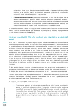 FundațiaPost-Privatizare
206
mai ecologice și mai curate, îmbunătățirea exploatării resurselor, accelerarea răspândirii rețelelor
inteligente și de anvergură, precum și consolidarea avantajelor competitive ale întreprinderilor
europene, în special în domeniul productiv și în sectorul IMM.
3. Creștere favorabilă incluziunii: promovarea unei economii cu grad înalt de ocupare, care să
genereze coeziune socială și teritorială. Aceasta presupune dezvoltarea competențelor cetățenilor,
prin asigurarea unui nivel ridicat al ocupării forței de muncă, investirea în competențe, combaterea
sărăciei și modernizarea piețelor forței de muncă, formarea profesională continuă, precum și prin
modernizarea sistemelor de protecție socială, în scopul construirii unei societăți coezive.
În contextul de ansamblu subliniat mai sus și plecând de la setul de concluzii principale rezumate în finalul
fiecărui capitol al prezentului Raport, apar recomandări în planul politicilor publice și al programelor de
acțiune viitoare cu privire la următoarele direcții:
Creșterea competitivității IMM-urilor românești prin îmbunătățirea productivității
muncii
După cum s-a putut observa în prezentul Raport, creșterea competitivității IMM-urilor românești necesită
îmbunătățirea productivității acestora. În majoritatea cazurilor, echipamentele tehnice și tehnologice deținute
în prezent de IMM-urile din România nu pot fi considerate moderne. Situația actuală conduce la rezultate
economice scăzute în ceea ce privește producția și serviciile oferite, precum și procesele și productivitatea
muncii în IMM-uri. Astfel, IMM-urile nu sunt capabile să-și bazeze dezvoltarea prezentă și viitoare a
competitivității proprii pe factori intensivi, de natură tehnologică, ci doar pe factori extensivi cum ar fi, spre
exemplu, angajarea de forță de muncă mai ieftină. În acest sens, flexibilizarea pieței muncii din România,
precum și deschiderea acesteia către stimularea atragerii, în condiții controlate și pe piața formală a ocupării,
a forței de muncă din alte zone geografice, ar putea fi o direcție de acțiune de natură a ajuta IMM-urile în
angajarea unei forțe de muncă mai ieftine. Oricum, sunt necesare măsuri pentru atragerea forței de muncă
înalt calificate și simplificarea condițiilor de angajare, precum și pentru motivarea personalului român
specializat.
În plus, se poate observa că un avantaj tradițional cum este cel al forței de muncă mai ieftine devine din ce în
ce mai puțin disponibil și important, iar acest lucru se datorează, în primul rând, modificărilor tehnologice și,
în al doilea rând, dezvoltării sistemelor socio-economice ale țărilor din jur și a sistemului de asistență socială.
Având în vedere toate acestea, este extrem de important ca sectorul IMM să fie sprijinit prin stimularea
investițiilor în echipamente și tehnologii moderne, aceste elemente fiind de natură a genera performanțe
economice superioare cu efect asupra competitivității pe piață.
În acest sens, sunt recomandabile următoarele măsuri:
Perfecționarea, adaptarea și implementarea programelor de sprijin financiar nerambursabil,
acordat în condiții de concurs de proiecte și competiție transparentă, pentru accelerarea
investițiilor în bunuri materiale și active intangibile (aplicații software, brevete de invenții, know-
how, etc.) destinate sectorului IMM. Aceste programe ar trebui abordate sectorial, bazat pe
nevoile de dezvoltare a producției și serviciilor, în funcție de dimensiunea întreprinderilor
(programe distincte pentru întreprinderi micro, mici sau mijlocii) și de domeniul de activitate al
acestora.
 