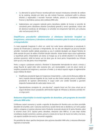 FundațiaPost-Privatizare
207
Ca alternativă la sprijinul financiar nerambursabil este necesară introducerea schemelor de creditare
de tip revolving, derulate prin bănci sau alte instituții financiare, contribuind astfel la utilizarea
eficientă și responsabilă a resurselor financiare cheltuite, precum și la consolidarea sistemului
financiar și deschiderea acestuia către creditarea IMM-urilor.
Implementarea unor programe naționale pentru dezvoltarea rețelelor de furnizori ai serviciilor de
consultanță pentru dezvoltarea afacerilor (consultanță generală și servicii specializate, inclusiv cele
din domeniul transferului de tehnologie și al achizițiilor de echipamente high-tech), prin preluarea
celor mai bune practici din UE.
Simplificarea procedurilor administrative și eliminarea barierelor începând cu
înregistrarea, autorizarea și derularea activității economice până la ieșirea de pe piață
a întreprinderilor
Cu toate progresele înregistrate în ultimii ani, există încă multe bariere administrative și procedurale în
procesul de înmatriculare și autorizare a întreprinderilor, dar mai ales cele obligatorii pe parcursul derulării
activității. Concluziile studiilor globale prezentate au scos în evidență decalajele care despart România de
țările avansate din punct de vedere al facilitării derulării afacerilor. Aceste bariere impun costuri suplimentare
și nejustificate pentru întreprinderile care doresc să înceapă sau să își extindă afacerile în noi domenii de
activitate economică. Astfel de bariere sunt de obicei greu de trecut pentru întreprinderile nou înființate
(start-up-uri) și mai ales pentru micro-întreprinderi.
Pentru a asigura o poziționare atractivă a României în clasamentele internaționale de natură a stimula și
atrage fluxurile de capital străin către economia țării, sunt recomandabile o serie de acțiuni menite să
simplifice procedurile de înregistrare și autorizare a firmelor și să reducă impactul negativ al reglementărilor
asupra mediului de afaceri:
Simplificarea procedurile legate de înregistrarea întreprinderilor, a celor privind efectuarea plăților de
taxe și impozite datorate bugetelor de stat, locale sau altor fonduri speciale, precum și simplificarea
procedurilor de raportare administrativă, în scopul creării unor condiții favorabile și garantării
drepturilor fundamentale din cadrul pieței interne a UE.
Operaționalizarea conceptului de „one-stop-shop”, respectiv biroul unic fizic și/sau virtual care să
asigure derularea tuturor procedurilor administrative legate de înființarea și derularea activității într-
un singur punct.
Reducerea disparităților la nivelul regiunilor de dezvoltare, prin programe de investiții
adresate IMM-urilor
Echilibrarea creșterii economice și sociale a regiunilor de dezvoltare din România este una dintre prioritățile
dezvoltării de ansamblu a țării. Coeziunea economică și socială internă este un deziderat și va fi atins gradual
odată cu atragerea și investirea volumului total al fondurilor structurale alocate de UE pentru România, până
la orizontul anului 2013. Sprijinul pentru dezvoltare, direcționat către IMM-uri, va avea drept rezultat
consolidarea situației economice a acestora, precum și crearea de noi locuri de muncă mai multe și mai bune,
sub aspectul condițiilor de muncă și remunerării angajaților.
Din portofoliul de măsuri specifice direcționate către sprijinirea dezvoltării IMM-urilor și reducerea diferențelor
regionale se recomandă:
 