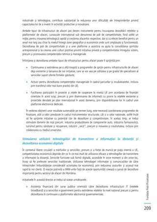 FundațiaPost-Privatizare
209
industriale și tehnologice, contribuie substanțial la reducerea unor dificultăți ale întreprinderilor privind
capacitatea lor de a investi în activități productive și inovatoare.
Ambele tipuri de infrastructuri de afaceri pot deveni instrumente pentru încurajarea dezvoltării rețelelor și
platformelor de afaceri, cunoscute internațional sub denumirea de poli de competitivitate, fiind astfel un
mijloc pentru inovarea tehnologică rapidă și creșterea afacerilor respective, dar și cu efecte benefice pentru un
areal mai larg sau chiar la nivelul întregii zone geografice și economice unde sunt amplasate și funcționează.
Dezvoltarea de poli de competitivitate și a unei platforme a acestora va ajuta la consolidarea spiritului
antreprenorial și la crearea unei culturi pozitive privind inițiativa privată și competitivitatea întregului sistem,
precum și promovarea competențelor tehnice și manageriale.
Înființarea și dezvoltarea ambelor tipuri de infrastructuri pentru afaceri poate fi sprijinită prin:
Continuarea și extinderea pe o altă treaptă a programelor de sprijin pentru infrastructurile de afaceri
deja existente și lansarea de noi inițiative, care se vor axa pe calitatea și pe gradul de specializare al
serviciilor suport oferite firmelor găzduite;
Acțiuni pentru dezvoltarea competențelor manageriale în cadrul parcurilor și incubatoarelor, inclusiv
prin transferul celor mai bune practici din UE;
Facilitarea participării în proiecte și rețele de cooperare la nivelul UE prin acordarea de finanțări
orientate în acest scop, precum și prin diseminarea de informații cu privire la rețelele existente și
proiectele derulate pe plan internațional în acest domeniu, prin disponibilizarea lor în cadrul unei
platforme electronice dedicate.
În vederea obținerii unor rezultate sustenabile pe termen lung, este necesară coordonarea programelor de
finanțare, atât a celor prevăzute în cadrul instrumentelor structurale, cât și a celor naționale, astfel încât
să fie sprijinite inițiative cu potențial clar de dezvoltare și competitivitate. În același timp, ar trebui
stimulate domenii de nișă precum: industria producătoare de componente auto, industria farmaceutică,
turismul pentru sănătate și recuperare, industrii „verzi”, precum și inovarea și creativitatea, inclusiv prin
colaborarea cu mediul universitar.
Stimularea utilizării tehnologiilor de transmitere a informației la distanță și
dezvoltarea economiei digitale
În contextul liberei circulații a mărfurilor și serviciilor, precum și a forței de muncă pe piața internă a UE,
competitivitatea economică depinde din ce în ce mai mult de utilizarea eficace a tehnologiilor de transmitere
a informației la distanță. Serviciile furnizate sub formă digitală, accesibile în orice moment și din orice loc,
încep să fie preferate serviciilor tradiționale. Utilizarea tehnologiei informației și comunicațiilor de către
întreprinderi îmbunătățește considerabil activitatea lor economică, prin reducerea costurilor și accesul mai
rapid la noi clienți. O reacție potrivită a IMM-urilor față de aceste oportunități creează o șansă de dezvoltare
importantă pentru sectorul de afaceri din România.
Inițiativele în această direcție ar trebui să vizeze următoarele:
Asistența financiară din surse publice orientată către dezvoltarea infrastructurii IT (rețelele
broadband) și a serviciilor e-government pentru extinderea rețelelor la nivel național precum și pentru
dezvoltarea în continuare a platformelor electronice guvernamentale;
 