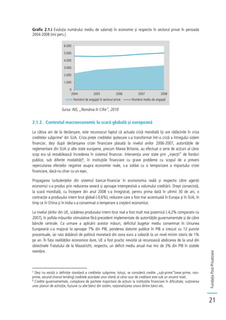 FundațiaPost-Privatizare
21
Grafic 2.1.i Evoluția numărului mediu de salariați în economie și respectiv în sectorul privat în perioada
2004-2008 (mii pers.)
Sursa: INS, „România în Cifre", 2010
2.1.2. Contextul macroeconomic la scară globală și europeană
La câțiva ani de la declanșare, este recunoscut faptul că actuala criză mondială își are rădăcinile în criza
creditelor subprime5
din SUA. Criza pieței creditelor ipotecare s-a transformat într-o criză a întregului sistem
financiar, deși după declanșarea crizei financiare plasată la nivelul anilor 2006-2007, autoritățile de
reglementare din SUA și alte state europene, precum Marea Britanie, au efectuat o serie de acțiuni al căror
scop era să restabilească încrederea în sistemul financiar. Intervenția unor state prin „injecții” de fonduri
publice, sub diferite modalități6
, în instituțiile financiare cu grave probleme cu scopul de a preveni
repercutarea efectelor negative asupra economiei reale, s-a soldat cu o temporizare a impactului crizei
financiare, dacă nu chiar cu un eșec.
Propagarea turbulențelor din sistemul bancar-financiar în econonomia reală și respectiv către agenții
economici s-a produs prin reducerea severă și aproape intempestivă a volumului creditării. Drept consecință,
la scară mondială, cu începere din anul 2008 s-a înregistrat, pentru prima dată în ultimii 30 de ani, o
contracție a produsului intern brut global (-0,6%), reducere care a fost mai accentuată în Europa și în SUA, în
timp ce în China și în India s-a consemnat o temperare a creșterii economice.
La nivelul țărilor din UE, scăderea produsului intern brut real a fost mult mai puternică (-4,2% comparativ cu
2007), în pofida măsurilor stimulative fără precedent implementate de autoritățile guvernamentale și de către
băncile centrale. Ca urmare a aplicării acestor măsuri, deficitul bugetar mediu consemnat în Uniunea
Europeană s-a majorat la aproape 7% din PIB, ponderea datoriei publice în PIB a crescut cu 12 puncte
procentuale, iar rata dobânzii de politică monetară din zona euro a coborât la un nivel minim istoric de 1%
pe an. În fața realităților economice dure, UE a fost practic nevoită să recunoască abdicarea de la unul din
obiectivele Tratatului de la Maastricht, respectiv, un deficit mediu anual mai mic de 3% din PIB în statele
membre.
5
Deși nu există o definiție standard a creditelor subprime, totuși, se consideră credite „sub-prime”(near-prime, non-
prime, second chance lending) creditele acordate unor clienți al căror scor de creditare este sub un anumit nivel.
6
Credite guvernamentale, cumpărare de pachete majoritare de acțiuni la instituțiile financiare în dificultate, susținerea
unor planuri de achiziție, fuziune cu alte bănci din sistem, naționalizarea unora dintre bănci etc.
0
1.000
2.000
3.000
4.000
5.000
6.000
2004 2005 2006 2007 2008
Numărul de angajați în sectorul privat Numărul mediu de angajați
 