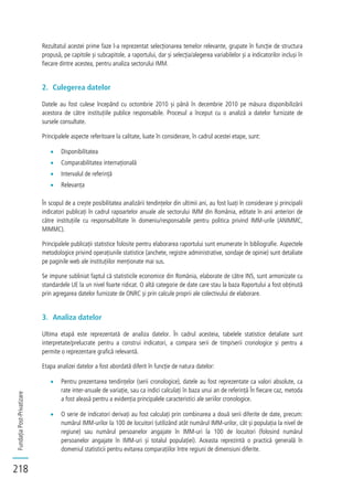 FundațiaPost-Privatizare
218
Rezultatul acestei prime faze l-a reprezentat selecționarea temelor relevante, grupate în funcție de structura
propusă, pe capitole și subcapitole, a raportului, dar și selecția/alegerea variabilelor și a indicatorilor incluși în
fiecare dintre acestea, pentru analiza sectorului IMM.
2. Culegerea datelor
Datele au fost culese începând cu octombrie 2010 și până în decembrie 2010 pe măsura disponibilizării
acestora de către instituțiile publice responsabile. Procesul a început cu o analiză a datelor furnizate de
sursele consultate.
Principalele aspecte referitoare la calitate, luate în considerare, în cadrul acestei etape, sunt:
Disponibilitatea
Comparabilitatea internațională
Intervalul de referință
Relevanța
În scopul de a crește posibilitatea analizării tendințelor din ultimii ani, au fost luați în considerare și principalii
indicatori publicați în cadrul rapoartelor anuale ale sectorului IMM din România, editate în anii anteriori de
către instituțiile cu responsabilitate în domeniu/responsabile pentru politica privind IMM-urile (ANIMMC,
MIMMC).
Principalele publicații statistice folosite pentru elaborarea raportului sunt enumerate în bibliografie. Aspectele
metodologice privind operațiunile statistice (anchete, registre administrative, sondaje de opinie) sunt detaliate
pe paginile web ale instituțiilor menționate mai sus.
Se impune subliniat faptul că statisticile economice din România, elaborate de către INS, sunt armonizate cu
standardele UE la un nivel foarte ridicat. O altă categorie de date care stau la baza Raportului a fost obținută
prin agregarea datelor furnizate de ONRC și prin calcule proprii ale colectivului de elaborare.
3. Analiza datelor
Ultima etapă este reprezentată de analiza datelor. În cadrul acesteia, tabelele statistice detaliate sunt
interpretate/prelucrate pentru a construi indicatori, a compara serii de timp/serii cronologice și pentru a
permite o reprezentare grafică relevantă.
Etapa analizei datelor a fost abordată diferit în funcție de natura datelor:
Pentru prezentarea tendințelor (serii cronologice), datele au fost reprezentate ca valori absolute, ca
rate inter-anuale de variație, sau ca indici calculați în baza unui an de referință În fiecare caz, metoda
a fost aleasă pentru a evidenția principalele caracteristici ale seriilor cronologice.
O serie de indicatori derivați au fost calculați prin combinarea a două serii diferite de date, precum:
numărul IMM-urilor la 100 de locuitori (utilizând atât numărul IMM-urilor, cât și populația la nivel de
regiune) sau numărul persoanelor angajate în IMM-uri la 100 de locuitori (folosind numărul
persoanelor angajate în IMM-uri și totalul populației). Aceasta reprezintă o practică generală în
domeniul statisticii pentru evitarea comparațiilor între regiuni de dimensiuni diferite.
 