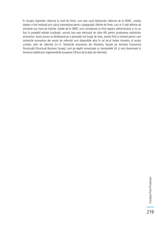 FundațiaPost-Privatizare
219
În situația registrelor obținute la nivel de firmă, cum este cazul bilanțurilor obținute de la ONRC, analiza
datelor a fost realizată prin calcul automatizat pentru subpopulații diferite de firme, cum ar fi cele definite de
activitate sau clasă de mărime. Datele de la ONRC sunt considerate ca fiind registre administrative și nu au
fost în prealabil editate (curățate), sarcină care este efectuată de către INS pentru producerea statisticilor
economice. Acest proces se desfășoară pe o perioadă mai lungă de timp, acesta fiind și motivul pentru care
statisticile economice ale anului de referință sunt disponibile abia în cel de-al treilea trimestru al anului
următor celui de referință (n+1). Statisticile economice din România, bazate pe Ancheta Economică
Structurală (Structural Business Survey), sunt pe deplin armonizate cu standardele UE și sunt diseminate în
termenul stabilit prin reglementările europene (18 luni de la data de referință).
 