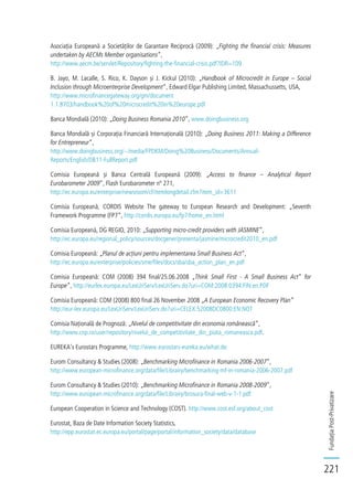 FundațiaPost-Privatizare
221
Asociația Europeană a Societăților de Garantare Reciprocă (2009): „Fighting the financial crisis: Measures
undertaken by AECMs Member organisations”,
http://www.aecm.be/servlet/Repository/fighting-the-financial-crisis.pdf?IDR=109
B. Jayo, M. Lacalle, S. Rico, K. Dayson și J. Kickul (2010): „Handbook of Microcredit in Europe – Social
Inclusion through Microenterprise Development”, Edward Elgar Publishing Limited, Massachussetts, USA,
http://www.microfinancegateway.org/gm/document
1.1.8703/handbook%20of%20microcredit%20in%20europe.pdf
Banca Mondială (2010): „Doing Business Romania 2010”, www.doingbusiness.org
Banca Mondială și Corporația Financiară Internațională (2010): „Doing Business 2011: Making a Difference
for Entrepreneur”,
http://www.doingbusiness.org/~/media/FPDKM/Doing%20Business/Documents/Annual-
Reports/English/DB11-FullReport.pdf
Comisia Europeană și Banca Centrală Europeană (2009): „Access to finance – Analytical Report
Eurobarometer 2009”, Flash Eurobarometer nº 271,
http://ec.europa.eu/enterprise/newsroom/cf/itemlongdetail.cfm?item_id=3611
Comisia Europeană, CORDIS Website The gateway to European Research and Development: „Seventh
Framework Programme (FP7”, http://cordis.europa.eu/fp7/home_en.html
Comisia Europeană, DG REGIO, 2010: „Supporting micro-credit providers with JASMINE”,
http://ec.europa.eu/regional_policy/sources/docgener/presenta/jasmine/microcredit2010_en.pdf
Comisia Europeană: „Planul de acțiuni pentru implementarea Small Business Act”,
http://ec.europa.eu/enterprise/policies/sme/files/docs/sba/sba_action_plan_en.pdf
Comisia Europeană: COM (2008) 394 final/25.06.2008 „Think Small First - A Small Business Act” for
Europe”, http://eurlex.europa.eu/LexUriServ/LexUriServ.do?uri=COM:2008:0394:FIN:en:PDF
Comisia Europeană: COM (2008) 800 final 26 November 2008 „A European Economic Recovery Plan”
http://eur-lex.europa.eu/LexUriServ/LexUriServ.do?uri=CELEX:52008DC0800:EN:NOT
Comisia Națională de Prognoză: „Nivelul de competitivitate din economia românească”,
http://www.cnp.ro/user/repository/nivelul_de_competitivitate_din_piata_romaneasca.pdf.
EUREKA’s Eurostars Programme, http://www.eurostars-eureka.eu/what.do
Eurom Consultancy & Studies (2008): „Benchmarking Microfinance in Romania 2006-2007”,
http://www.european-microfinance.org/data/file/Librairy/benchmarking-mf-in-romania-2006-2007.pdf
Eurom Consultancy & Studies (2010): „Benchmarking Microfinance in Romania 2008-2009”,
http://www.european-microfinance.org/data/file/Librairy/brosura-final-web-v-1-1.pdf
European Cooperation in Science and Technology (COST). http://www.cost.esf.org/about_cost
Eurostat, Baza de Date Information Society Statistics,
http://epp.eurostat.ec.europa.eu/portal/page/portal/information_society/data/database
 