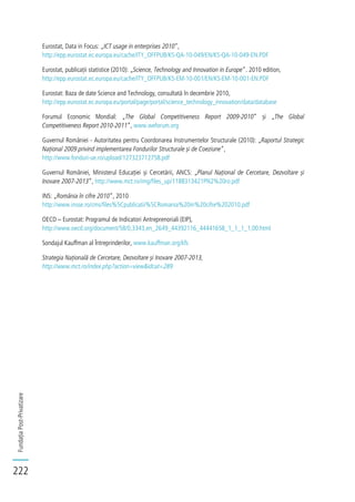 FundațiaPost-Privatizare
222
Eurostat, Data in Focus: „ICT usage in enterprises 2010”,
http://epp.eurostat.ec.europa.eu/cache/ITY_OFFPUB/KS-QA-10-049/EN/KS-QA-10-049-EN.PDF
Eurostat, publicații statistice (2010): „Science, Technology and Innovation in Europe”. 2010 edition,
http://epp.eurostat.ec.europa.eu/cache/ITY_OFFPUB/KS-EM-10-001/EN/KS-EM-10-001-EN.PDF
Eurostat: Baza de date Science and Technology, consultată în decembrie 2010,
http://epp.eurostat.ec.europa.eu/portal/page/portal/science_technology_innovation/data/database
Forumul Economic Mondial: „The Global Competitiveness Report 2009-2010” și „The Global
Competitiveness Report 2010-2011”, www.weforum.org
Guvernul României - Autoritatea pentru Coordonarea Instrumentelor Structurale (2010): „Raportul Strategic
Național 2009 privind implementarea Fondurilor Structurale și de Coeziune”,
http://www.fonduri-ue.ro/upload/127323712758.pdf
Guvernul României, Ministerul Educației și Cercetării, ANCS: „Planul Național de Cercetare, Dezvoltare și
Inovare 2007-2013”, http://www.mct.ro/img/files_up/1188313421PN2%20ro.pdf
INS: „România în cifre 2010”, 2010
http://www.insse.ro/cms/files%5Cpublicatii%5CRomania%20in%20cifre%202010.pdf
OECD – Eurostat: Programul de Indicatori Antreprenoriali (EIP),
http://www.oecd.org/document/58/0,3343,en_2649_44392116_44441658_1_1_1_1,00.html
Sondajul Kauffman al Întreprinderilor, www.kauffman.org/kfs
Strategia Națională de Cercetare, Dezvoltare și Inovare 2007-2013,
http://www.mct.ro/index.php?action=view&idcat=289
 