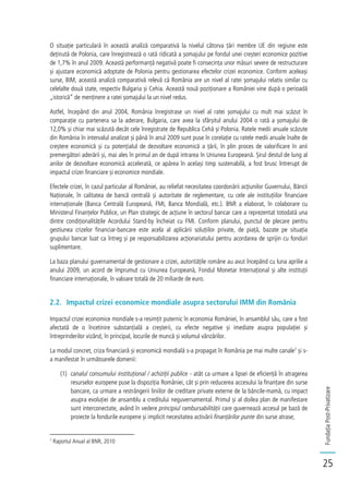 FundațiaPost-Privatizare
25
O situație particulară în această analiză comparativă la nivelul câtorva țări membre UE din regiune este
deținută de Polonia, care înregistrează o rată ridicată a șomajului pe fondul unei creșteri economice pozitive
de 1,7% în anul 2009. Această performanță negativă poate fi consecința unor măsuri severe de restructurare
și ajustare economică adoptate de Polonia pentru gestionarea efectelor crizei economice. Conform aceleași
surse, BIM, această analiză comparativă relevă că România are un nivel al ratei șomajului relativ similar cu
celelalte două state, respectiv Bulgaria și Cehia. Această nouă poziționare a României vine după o perioadă
„istorică” de menținere a ratei șomajului la un nivel redus.
Astfel, începând din anul 2004, România înregistrase un nivel al ratei șomajului cu mult mai scăzut în
comparație cu partenera sa la aderare, Bulgaria, care avea la sfârșitul anului 2004 o rată a șomajului de
12,0% și chiar mai scăzută decât cele înregistrate de Republica Cehă și Polonia. Ratele medii anuale scăzute
din România în intervalul analizat și până în anul 2009 sunt puse în corelație cu ratele medii anuale înalte de
creștere economică și cu potențialul de dezvoltare economică a țării, în plin proces de valorificare în anii
premergători aderării și, mai ales în primul an de după intrarea în Uniunea Europeană. Șirul destul de lung al
anilor de dezvoltare economică accelerată, ce apărea în același timp sustenabilă, a fost brusc întrerupt de
impactul crizei financiare și economice mondiale.
Efectele crizei, în cazul particular al României, au reliefat necesitatea coordonării acțiunilor Guvernului, Băncii
Naționale, în calitatea de bancă centrală și autoritate de reglementare, cu cele ale instituțiilor financiare
internaționale (Banca Centrală Europeană, FMI, Banca Mondială, etc.). BNR a elaborat, în colaborare cu
Ministerul Finanțelor Publice, un Plan strategic de acțiune în sectorul bancar care a reprezentat totodată una
dintre condiționalitățile Acordului Stand-by încheiat cu FMI. Conform planului, punctul de plecare pentru
gestiunea crizelor financiar-bancare este acela al aplicării soluțiilor private, de piață, bazate pe situația
grupului bancar luat ca întreg și pe responsabilizarea acționariatului pentru acordarea de sprijin cu fonduri
suplimentare.
La baza planului guvernamental de gestionare a crizei, autoritățile române au avut începând cu luna aprilie a
anului 2009, un acord de împrumut cu Uniunea Europeană, Fondul Monetar Internațional și alte instituții
financiare internaționale, în valoare totală de 20 miliarde de euro.
2.2. Impactul crizei economice mondiale asupra sectorului IMM din România
Impactul crizei economice mondiale s-a resimțit puternic în economia României, în ansamblul său, care a fost
afectată de o încetinire substanțială a creșterii, cu efecte negative și imediate asupra populației și
întreprinderilor vizând, în principal, locurile de muncă și volumul vânzărilor.
La modul concret, criza financiară și economică mondială s-a propagat în România pe mai multe canale7
și s-
a manifestat în următoarele domenii:
(1) canalul consumului instituțional / achiziții publice - atât ca urmare a lipsei de eficiență în atragerea
resurselor europene puse la dispoziția României, cât și prin reducerea accesului la finanțare din surse
bancare, ca urmare a restrângerii liniilor de creditare private externe de la băncile-mamă, cu impact
asupra evoluției de ansamblu a creditului neguvernamental. Primul și al doilea plan de manifestare
sunt interconectate, având în vedere principiul rambursabilității care guvernează accesul pe bază de
proiecte la fondurile europene și implicit necesitatea activării finanțărilor punte din surse atrase;
7
Raportul Anual al BNR, 2010
 