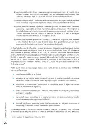 FundațiaPost-Privatizare
26
(2) canalul investițiilor străine directe - stoparea sau restrângerea proiectelor majore de investiții, atât ca
urmare a întreruperii finanțărilor din sursa bancară, cât și prin manifestarea unei prudențe sau chiar
aversiuni a investitorilor străini față de riscurile continuării derulării proiectelor în România;
(3) canalul comerțului exterior - diminuarea exporturilor ca urmare a restrângerii cererii pe piețele de
export tradiționale, dar și reducerea importurilor urmare a diminuării cererii interne de consum;
(4) canalul puterii de cumpărare a populației - reducerea graduală, dar semnificativă a consumului
populației și a organizațiilor ca urmare, în primă fază, a proceselor de ajustare în firmele private și
într-o fază ulterioară, a introducerii programelor de austeritate guvernamentală în sectorul bugetar.
Totodată diminuarea cererii de cumpărare a populației s-a produs și ca efect al restrângerii
dramatice a ofertei sistemului bancar de credite pentru consum.
(5) canalul avuției naționale - prin reducerea substanțială a valorii multor categorii de active, îndeosebi
a celor imobiliare, dominante în clasa de active folosite drept garanții bancare, precum și prin
creșterea ponderii creditelor neperformante în activele instituțiilor de credit.
În afara factorilor majori de influență și a canalelor prin care aceștia au acționat, pe lista cauzelor care au
contribuit la fragilizarea economiei țării în situația de recesiune poate fi inclusă și situația deficitelor externe
mari acumulate de economia României. În anul 2008, an care marca intervalul de creștere economică
continuă, România încheia această etapă accelerată de dezvoltare cu un deficit bugetar semnificativ (-5,4%
din PIB). La acest deficit s-a ajuns ca urmare a creșterii fără precedent a cheltuielilor guvernamentale în an
electoral care nu a putut fi compensată de performanțele sectorului privat pe plan extern. Aceasta a condus la
înregistrarea unui deficit semnificativ al contului curent, de 12,3% din PIB, apreciat de investitorii străini ca
fiind mult prea ridicat8
.
Printre cauzele interne care au propagat criza din zona financiară în cea a economiei reale, amplificând
efectele, pot fi enumerate:
instabilitatea politică într-un an electoral;
acumularea de mari întârzieri la plată între agenții economici și reapariția arieratelor în economie cu
efect endemic și repercusiuni negative în ceea ce privește disciplina contractuală în ansamblul său;
instabilitatea fiscală ca urmare a nevoii urgente de colectare de venituri la bugetul de stat prin
politica de mărire a bazei de impozitare;
politica băncilor comerciale de creștere a dobânzilor pentru creditele în curs de plată și de reducere a
ofertei pentru noi credite;
împrumuturile masive ale statutului de pe piața bancară internă care au diminuat interesul băncilor
pentru finanțarea sectorului corporativ și al IMM-urilor;
întârzierile mari la plată a datoriilor statului către furnizorii privați și a obligațiilor de restituire, în
condițiile legii, a impozitelor și taxelor datorate către agenții economici.
Problemele prezentate au afectat toate categoriile de societăți comerciale care s-au văzut brusc confruntate
cu întârzierea plăților din partea clienților (la rândul lor confruntați cu probleme de cash flow), diminuarea
8
Conform analizelor din Raportul anual al BNR, ediția 2010
 