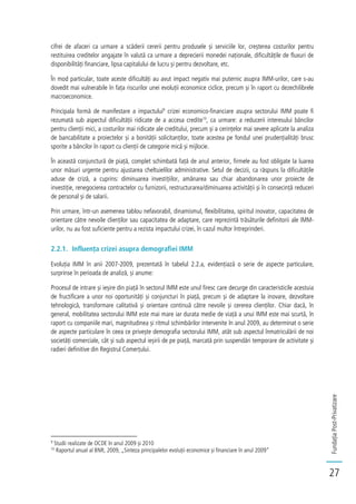 FundațiaPost-Privatizare
27
cifrei de afaceri ca urmare a scăderii cererii pentru produsele și serviciile lor, creșterea costurilor pentru
restituirea creditelor angajate în valută ca urmare a deprecierii monedei naționale, dificultățile de fluxuri de
disponibilități financiare, lipsa capitalului de lucru și pentru dezvoltare, etc.
În mod particular, toate aceste dificultăți au avut impact negativ mai puternic asupra IMM-urilor, care s-au
dovedit mai vulnerabile în fața riscurilor unei evoluții economice ciclice, precum și în raport cu dezechilibrele
macroeconomice.
Principala formă de manifestare a impactului9
crizei economico-financiare asupra sectorului IMM poate fi
rezumată sub aspectul dificultății ridicate de a accesa credite10
, ca urmare: a reducerii interesului băncilor
pentru clienții mici, a costurilor mai ridicate ale creditului, precum și a cerințelor mai severe aplicate la analiza
de bancabilitate a proiectelor și a bonității solicitanților, toate acestea pe fondul unei prudențialități brusc
sporite a băncilor în raport cu clienții de categorie mică și mijlocie.
În această conjunctură de piață, complet schimbată față de anul anterior, firmele au fost obligate la luarea
unor măsuri urgente pentru ajustarea cheltuielilor administrative. Setul de decizii, ca răspuns la dificultățile
aduse de criză, a cuprins: diminuarea investițiilor, amânarea sau chiar abandonarea unor proiecte de
investiție, renegocierea contractelor cu furnizorii, restructurarea/diminuarea activității și în consecință reduceri
de personal și de salarii.
Prin urmare, într-un asemenea tablou nefavorabil, dinamismul, flexibilitatea, spiritul inovator, capacitatea de
orientare către nevoile clienților sau capacitatea de adaptare, care reprezintă trăsăturile definitorii ale IMM-
urilor, nu au fost suficiente pentru a rezista impactului crizei, în cazul multor întreprinderi.
2.2.1. Influența crizei asupra demografiei IMM
Evoluția IMM în anii 2007-2009, prezentată în tabelul 2.2.a, evidențiază o serie de aspecte particulare,
surprinse în perioada de analiză, și anume:
Procesul de intrare și ieșire din piață în sectorul IMM este unul firesc care decurge din caracteristicile acestuia
de fructificare a unor noi oportunități și conjuncturi în piață, precum și de adaptare la inovare, dezvoltare
tehnologică, transformare calitativă și orientare continuă către nevoile și cererea clienților. Chiar dacă, în
general, mobilitatea sectorului IMM este mai mare iar durata medie de viață a unui IMM este mai scurtă, în
raport cu companiile mari, magnitudinea și ritmul schimbărilor intervenite în anul 2009, au determinat o serie
de aspecte particulare în ceea ce privește demografia sectorului IMM, atât sub aspectul înmatriculării de noi
societăți comerciale, cât și sub aspectul ieșirii de pe piață, marcată prin suspendări temporare de activitate și
radieri definitive din Registrul Comerțului.
9
Studii realizate de OCDE în anul 2009 și 2010
10
Raportul anual al BNR, 2009, „Sinteza principalelor evoluții economice și financiare în anul 2009”
 