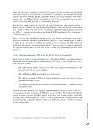 FundațiaPost-Privatizare
29
afaceri a firmelor active și competitive în condiții de criză economică. Această constatare se sprijină pe faptul
că principala categorie de IMM care au recurs la suspendare a fost reprezentată de societățile comerciale fără
activitate, denumite în evidențele statistice „întreprinderi dormant” sau inactive la momentul 2009, care nu
au depus bilanț contabil (peste 80% din firmele radiate și circa 1/3 din cele suspendate), precum și cele cu
venituri sub 10.000 lei (44% din firmele care și-au suspendat activitatea).
În același timp, datele sintetizate în tabelul 2.2.a la capitolul înmatriculări, care marchează intrările în
sistemul economic, arată că în anul 2009 procesul de înființare de noi firme a continuat prin înmatricularea a
circa 116.000 de IMM-uri. Deși într-o dinamică mai scăzută, în raport cu anii anteriori, procesul apariției de
noi IMM-uri s-a concretizat prin înregistrarea unui decalaj de 82,4% a numărului de firme înmatriculate în
2009 comparativ cu 2008.
Faptul că, în anul 2009, înființarea de noi IMM-uri nu a căzut dramatic demonstrează, pe de o parte,
potențialul antreprenorial al României iar pe de altă parte, necesitatea susținerii dezvoltării sectorului IMM, ca
o soluție de ieșire din criză și o modalitate de relansare a creșterii economice. De altfel, aceasta este
manifestarea așa numitului „proces de distrugere creativă”13
, descris de Joseph Schumpeter prin apariția de
noi firme în măsură să acopere nișe noi în piață, în timp ce firmele mai puțin competitive dispar din mediul
economic.
2.2.2. Influența crizei asupra IMM-urilor din diferite domenii de activitate
Datele prezentate de INS în lucrarea „România în cifre” publicată în anul 2010, evidențiază repercusiunile
negative ale crizei asupra IMM-urilor din diferitele sectoare de activitate. În sinteză, aceste evoluții scot în
relief următoarele schimbări:
60% scădere abruptă în primul semestru al anului 2009 față de 2008, a numărului de IMM-uri din
domeniul Serviciilor de intermediere imobiliară;
40% recul față de anul 2008 al numărului de firme din Construcții;
20% scădere a numărului de IMM-uri din Industria prelucrătoare, precum și al celor care furnizau
Servicii administrative și de sprijin;
10% scădere a numărului de IMM-uri active în sectorul Comerț cu ridicata și cu amănuntul, în anul
2009 raportat la 2008.
În același timp, există domenii în care conjunctura complicată a primului semestru al anului 2009 a adus și
unele creșteri semnificative ale numărului de IMM active, respectiv de 4,2 ori. Astfel, în domeniul distribuției
de apă, salubritate, gestionarea deșeurilor și activități de remediere, urmat de sfera activităților profesionale,
științifice și tehnice, numărul de IMM-uri a crescut în 2009 cu aproximativ 50%, în raport cu numărul celor
existente la sfârșitul lui decembrie 2008. De asemenea, o creștere de 12,6% s-a evidențiat și în sectorul
transporturi și depozitări.
13
Joseph Schumpeter: „Capitalism, Socialism and Democracy”, ed. Harper, New York, 1975
 