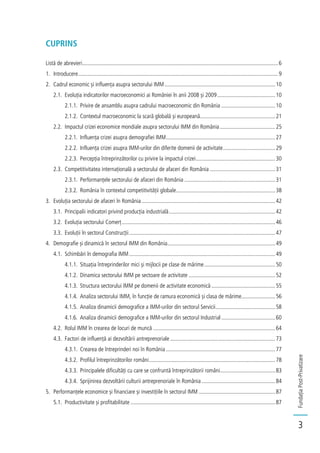 FundațiaPost-Privatizare
3
CUPRINS
Listă de abrevieri..........................................................................................................................................6
1. Introducere.............................................................................................................................................9
2. Cadrul economic și influența asupra sectorului IMM..............................................................................10
2.1. Evoluția indicatorilor macroeconomici ai României în anii 2008 și 2009.........................................10
2.1.1. Privire de ansamblu asupra cadrului macroeconomic din România ......................................10
2.1.2. Contextul macroeconomic la scară globală și europeană.....................................................21
2.2. Impactul crizei economice mondiale asupra sectorului IMM din România.......................................25
2.2.1. Influența crizei asupra demografiei IMM.............................................................................27
2.2.2. Influența crizei asupra IMM-urilor din diferite domenii de activitate.....................................29
2.2.3. Percepția întreprinzătorilor cu privire la impactul crizei........................................................30
2.3. Competitivitatea internațională a sectorului de afaceri din România ..............................................31
2.3.1. Performanțele sectorului de afaceri din România ................................................................31
2.3.2. România în contextul competitivității globale......................................................................38
3. Evoluția sectorului de afaceri în România ..............................................................................................42
3.1. Principalii indicatori privind producția industrială...........................................................................42
3.2. Evoluția sectorului Comerț............................................................................................................46
3.3. Evoluții în sectorul Construcții.......................................................................................................47
4. Demografie și dinamică în sectorul IMM din România............................................................................49
4.1. Schimbări în demografia IMM.......................................................................................................49
4.1.1. Situația întreprinderilor mici și mijlocii pe clase de mărime..................................................50
4.1.2. Dinamica sectorului IMM pe sectoare de activitate .............................................................52
4.1.3. Structura sectorului IMM pe domenii de activitate economică .............................................55
4.1.4. Analiza sectorului IMM, în funcție de ramura economică și clasa de mărime........................56
4.1.5. Analiza dinamicii demografice a IMM-urilor din sectorul Servicii..........................................58
4.1.6. Analiza dinamicii demografice a IMM-urilor din sectorul Industrial......................................60
4.2. Rolul IMM în crearea de locuri de muncă ......................................................................................64
4.3. Factori de influență ai dezvoltării antreprenoriale ..........................................................................73
4.3.1. Crearea de întreprinderi noi în România .............................................................................77
4.3.2. Profilul întreprinzătorilor români.........................................................................................78
4.3.3. Principalele dificultăți cu care se confruntă întreprinzătorii români.......................................83
4.3.4. Sprijinirea dezvoltării culturii antreprenoriale în România....................................................84
5. Performanțele economice și financiare și investițiile în sectorul IMM ......................................................87
5.1. Productivitate și profitabilitate ......................................................................................................87
 