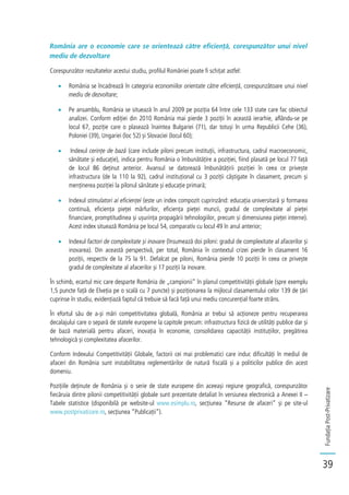 FundațiaPost-Privatizare
39
România are o economie care se orientează către eficiență, corespunzător unui nivel
mediu de dezvoltare
Corespunzător rezultatelor acestui studiu, profilul României poate fi schițat astfel:
România se încadrează în categoria economiilor orientate către eficiență, corespunzătoare unui nivel
mediu de dezvoltare;
Pe ansamblu, România se situează în anul 2009 pe poziția 64 între cele 133 state care fac obiectul
analizei. Conform ediției din 2010 România mai pierde 3 poziții în această ierarhie, aflându-se pe
locul 67, poziție care o plasează înaintea Bulgariei (71), dar totuși în urma Republicii Cehe (36),
Poloniei (39), Ungariei (loc 52) și Slovaciei (locul 60);
Indexul cerințe de bază (care include piloni precum instituții, infrastructura, cadrul macroeconomic,
sănătate și educație), indica pentru România o îmbunătățire a poziției, fiind plasată pe locul 77 față
de locul 86 deținut anterior. Avansul se datorează îmbunătățirii poziției în ceea ce privește
infrastructura (de la 110 la 92), cadrul instituțional cu 3 poziții câștigate în clasament, precum și
menținerea poziției la pilonul sănătate și educație primară;
Indexul stimulatori ai eficienței (este un index compozit cuprinzând: educația universitară și formarea
continuă, eficiența pieței mărfurilor, eficiența pieței muncii, gradul de complexitate al pieței
financiare, promptitudinea și ușurința propagării tehnologiilor, precum și dimensiunea pieței interne).
Acest index situează România pe locul 54, comparativ cu locul 49 în anul anterior;
Indexul factori de complexitate și inovare (însumează doi piloni: gradul de complexitate al afacerilor și
inovarea). Din această perspectivă, per total, România în contextul crizei pierde în clasament 16
poziții, respectiv de la 75 la 91. Defalcat pe piloni, România pierde 10 poziții în ceea ce privește
gradul de complexitate al afacerilor și 17 poziții la inovare.
În schimb, ecartul mic care desparte România de „campionii” în planul competitivității globale (spre exemplu
1,5 puncte față de Elveția pe o scală cu 7 puncte) și poziționarea la mijlocul clasamentului celor 139 de țări
cuprinse în studiu, evidențiază faptul că trebuie să facă față unui mediu concurențial foarte strâns.
În efortul său de a-și mări competitivitatea globală, România ar trebui să acționeze pentru recuperarea
decalajului care o separă de statele europene la capitole precum: infrastructura fizică de utilități publice dar și
de bază materială pentru afaceri, inovația în economie, consolidarea capacității instituțiilor, pregătirea
tehnologică și complexitatea afacerilor.
Conform Indexului Competitivității Globale, factorii cei mai problematici care induc dificultăți în mediul de
afaceri din România sunt instabilitatea reglementărilor de natură fiscală și a politicilor publice din acest
domeniu.
Pozițiile deținute de România și o serie de state europene din aceeași regiune geografică, corespunzător
fiecăruia dintre pilonii competitivității globale sunt prezentate detaliat în versiunea electronică a Anexei II –
Tabele statistice (disponibilă pe website-ul www.esimplu.ro, secțiunea “Resurse de afaceri” și pe site-ul
www.postprivatizare.ro, secțiunea “Publicații”).
 