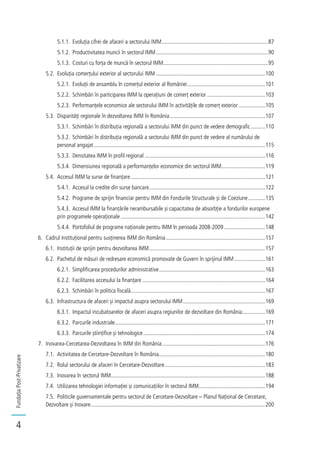 FundațiaPost-Privatizare
4
5.1.1. Evoluția cifrei de afaceri a sectorului IMM...........................................................................87
5.1.2. Productivitatea muncii în sectorul IMM...............................................................................90
5.1.3. Costuri cu forța de muncă în sectorul IMM..........................................................................95
5.2. Evoluția comerțului exterior al sectorului IMM .............................................................................100
5.2.1. Evoluții de ansamblu în comerțul exterior al României.......................................................101
5.2.2. Schimbări în participarea IMM la operațiuni de comerț exterior .........................................103
5.2.3. Performanțele economice ale sectorului IMM în activitățile de comerț exterior...................105
5.3. Disparități regionale în dezvoltarea IMM în România ...................................................................107
5.3.1. Schimbări în distribuția regională a sectorului IMM din punct de vedere demografic ..........110
5.3.2. Schimbări în distribuția regională a sectorului IMM din punct de vedere al numărului de
personal angajat.........................................................................................................................115
5.3.3. Densitatea IMM în profil regional .....................................................................................116
5.3.4. Dimensiunea regională a performanțelor economice din sectorul IMM...............................119
5.4. Accesul IMM la surse de finanțare...............................................................................................121
5.4.1. Accesul la credite din surse bancare..................................................................................122
5.4.2. Programe de sprijin financiar pentru IMM din Fondurile Structurale și de Coeziune............135
5.4.3. Accesul IMM la finanțările nerambursabile și capacitatea de absorbție a fondurilor europene
prin programele operaționale......................................................................................................142
5.4.4. Portofoliul de programe naționale pentru IMM în perioada 2008-2009 .............................148
6. Cadrul instituțional pentru susținerea IMM din România......................................................................157
6.1. Instituții de sprijin pentru dezvoltarea IMM..................................................................................157
6.2. Pachetul de măsuri de redresare economică promovate de Guvern în sprijinul IMM......................161
6.2.1. Simplificarea procedurilor administrative...........................................................................163
6.2.2. Facilitarea accesului la finanțare.......................................................................................164
6.2.3. Schimbări în politica fiscală...............................................................................................167
6.3. Infrastructura de afaceri și impactul asupra sectorului IMM..........................................................169
6.3.1. Impactul incubatoarelor de afaceri asupra regiunilor de dezvoltare din România................169
6.3.2. Parcurile industriale..........................................................................................................171
6.3.3. Parcurile științifice și tehnologice......................................................................................174
7. Inovarea-Cercetarea-Dezvoltarea în IMM din România.........................................................................176
7.1. Activitatea de Cercetare-Dezvoltare în România...........................................................................180
7.2. Rolul sectorului de afaceri în Cercetare-Dezvoltare.......................................................................183
7.3. Inovarea în sectorul IMM.............................................................................................................188
7.4. Utilizarea tehnologiei informației și comunicațiilor în sectorul IMM...............................................194
7.5. Politicile guvernamentale pentru sectorul de Cercetare-Dezvoltare – Planul Național de Cercetare,
Dezvoltare și Inovare...........................................................................................................................200
 