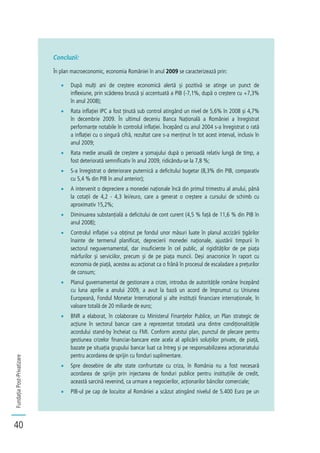 FundațiaPost-Privatizare
40
Concluzii:
În plan macroeconomic, economia României în anul 2009 se caracterizează prin:
După mulți ani de creștere economică alertă și pozitivă se atinge un punct de
inflexiune, prin scăderea bruscă și accentuată a PIB (-7,1%, după o creștere cu +7,3%
în anul 2008);
Rata inflației IPC a fost ținută sub control atingând un nivel de 5,6% în 2008 și 4,7%
în decembrie 2009. În ultimul deceniu Banca Națională a României a înregistrat
performanțe notabile în controlul inflației. Începând cu anul 2004 s-a înregistrat o rată
a inflației cu o singură cifră, rezultat care s-a menținut în tot acest interval, inclusiv în
anul 2009;
Rata medie anuală de creștere a șomajului după o perioadă relativ lungă de timp, a
fost deteriorată semnificativ în anul 2009, ridicându-se la 7,8 %;
S-a înregistrat o deteriorare puternică a deficitului bugetar (8,3% din PIB, comparativ
cu 5,4 % din PIB în anul anterior);
A intervenit o depreciere a monedei naționale încă din primul trimestru al anului, până
la cotații de 4,2 - 4,3 lei/euro, care a generat o creștere a cursului de schimb cu
aproximativ 15,2%;
Diminuarea substanțială a deficitului de cont curent (4,5 % față de 11,6 % din PIB în
anul 2008);
Controlul inflației s-a obținut pe fondul unor măsuri luate în planul accizării țigărilor
înainte de termenul planificat, deprecierii monedei naționale, ajustării timpurii în
sectorul neguvernamental, dar insuficiente în cel public, al rigidităților de pe piața
mărfurilor și serviciilor, precum și de pe piața muncii. Deși anacronice în raport cu
economia de piață, acestea au acționat ca o frână în procesul de escaladare a prețurilor
de consum;
Planul guvernamental de gestionare a crizei, introdus de autoritățile române începând
cu luna aprilie a anului 2009, a avut la bază un acord de împrumut cu Uniunea
Europeană, Fondul Monetar Internațional și alte instituții financiare internaționale, în
valoare totală de 20 miliarde de euro;
BNR a elaborat, în colaborare cu Ministerul Finanțelor Publice, un Plan strategic de
acțiune în sectorul bancar care a reprezentat totodată una dintre condiționalitățile
acordului stand-by încheiat cu FMI. Conform acestui plan, punctul de plecare pentru
gestiunea crizelor financiar-bancare este acela al aplicării soluțiilor private, de piață,
bazate pe situația grupului bancar luat ca întreg și pe responsabilizarea acționariatului
pentru acordarea de sprijin cu fonduri suplimentare.
Spre deosebire de alte state confruntate cu criza, în România nu a fost necesară
acordarea de sprijin prin injectarea de fonduri publice pentru instituțiile de credit,
această sarcină revenind, ca urmare a negocierilor, acționarilor băncilor comerciale;
PIB-ul pe cap de locuitor al României a scăzut atingând nivelul de 5.400 Euro pe un
 