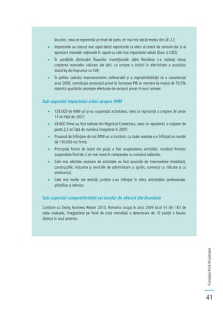 FundațiaPost-Privatizare
41
locuitor, ceea ce reprezintă un nivel de patru ori mai mic decât media din UE-27;
Importurile au crescut mai rapid decât exporturile ca efect al cererii de consum dar și al
aprecierii monedei naționale în raport cu cele mai importante valute (Euro și USD);
În condițiile diminuării fluxurilor investiționale către România s-a realizat totuși
creșterea rezervelor valutare ale țării, ca urmare a intrării în efectivitate a acordului
stand by de împrumut cu FMI;
În pofida cadrului macroeconomic nefavorabil și a impredictibilității ce a caracterizat
anul 2009, contribuția sectorului privat la formarea PIB se menține la nivelul de 70,5%
datorită ajustărilor prompte efectuate de sectorul privat în noul context.
Sub aspectul impactului crizei asupra IMM
133.000 de IMM-uri și-au suspendat activitatea, ceea ce reprezintă o creștere de peste
11 ori față de 2007;
43.600 firme au fost radiate din Registrul Comerțului, ceea ce reprezintă o creștere de
peste 2,3 ori față de numărul înregistrat în 2007;
Procesul de înființare de noi IMM-uri a încetinit, cu toate acestea s-a înființat un număr
de 116.000 noi firme;
Principala formă de ieșire din piață a fost suspendarea activității, numărul firmelor
suspendate fiind de 3 ori mai mare în comparație cu numărul radierilor.
Cele mai afectate sectoare de activitate au fost serviciile de intermediere imobiliară,
construcțiile, industria și serviciile de administrare și sprijin, comerțul cu ridicata și cu
amănuntul;
Cele mai multe noi entități juridice s-au înființat în sfera activităților profesionale,
științifice și tehnice;
Sub aspectul competitivității sectorului de afaceri din România
Conform cu Doing Business Report 2010, România ocupa în anul 2009 locul 55 din 183 de
state evaluate, înregistrând pe fond de criză mondială o deteriorare de 10 poziții a locului
deținut în anul anterior.
 