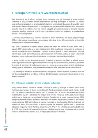 FundațiaPost-Privatizare
42
3. EVOLUȚIA SECTORULUI DE AFACERI ÎN ROMÂNIA
După douăzeci de ani de eforturi conjugate pentru construirea unui stat democratic și a unei economii
funcționale de piață, în vederea atingerii obiectivelor de aderare și de integrare în structurile UE, sectorul
privat al afacerilor a dobândit un rol primordial și îndeplinește funcții vitale în dezvoltarea de ansamblu a țării.
Astfel sectorul afacerilor este recunoscut ca fiind agentul principal pentru mobilizarea capitalului, valorificarea
resurselor naturale în vederea creării de valoare adăugată, producerea bunurilor și serviciilor necesare
consumului populației, crearea de locuri de muncă, dezvoltarea infrastructurii, mijloacelor și tehnologiilor de
derulare a unui comerț modern.
Ca urmare a faptului că structura sectorului economic de afaceri din România este bazată preponderent pe
IMM-uri, rolul acestuia în dezvoltarea economică este strâns legat de cel al întreprinzătorilor și al spiritului
antreprenorial din societatea românească.
După cum s-a evidențiat în capitolul anterior, sectorul de afaceri din România în cursul anului 2008 și
respectiv 2009 s-a confruntat cu un cadru macroeconomic dificil, cu schimbări intempestive de amploare și la
intervale scurte de timp și cu o deteriorare a climatului de afaceri general, ca urmare a impactului, deși ușor
întârziat totuși brutal, al crizei financiare și, ulterior economice. Prin urmare, sectorul de afaceri a fost nevoit
să evolueze într-un mediu caracterizat de turbulențe, incertitudine și foarte slabă predictibilitate.
La aceste condiții, care au determinat parametrii de evoluție ai sectorului de afaceri, se adaugă absența
oricărei experiențe anterioare în gestionarea efectelor ciclicității dezvoltării economice, respectiv a perioadelor
de creștere, de recesiune și de criză economică, ceea ce a condus la agravarea acțiunii factorilor psihologici de
influență, precum neîncrederea, incapacitatea de asumare a riscurilor, aversiunea față de incertitudine, etc.
Ca o consecință a manifestării acestor caracteristici, evoluțiile din sectorul economic al afacerilor sunt mai
ușor de urmărit apelându-se la indici de creștere ai diferiților indicatori economici, la intervale scurte de timp,
respectiv trimestrial.
3.1. Principalii indicatori privind producția industrială
Astfel, urmărind evoluția indicilor de creștere a producției în minerit și excavație, în industria prelucrătoare,
electricitate, gaz, furnizare de abur și aer condiționat în România comparativ cu toate statele membre ale UE
(UE-27) și respectiv cu vechile state membre (UE-15), în graficul 3.1.a se constată descreșterea semnificativă
în cazul statelor UE, care s-a declanșat mai timpuriu (în al patrulea trimestru al anului 2007), mai exact cu o
jumătate de an înainte de a se manifesta în România. Începând din al treilea trimestru al anului 2008,
evoluțiile au fost contradictorii, la începutul intervalului fiind puternic descrescătoare, urmând ca din al doilea
trimestru al anului 2009 să se observe o revenire înscrisă pe un trend crescător. Ulterior, în primele trei
trimestre ale anului 2010 se constată o relativă stagnare. De asemenea, graficul arată că procesul de
redresare a început mai întâi în România, comparativ cu UE-27 și UE-15. Totodată, se evidențiază că la nivel
de UE-27 și respectiv UE-15, fenomenul de redresare odată declanșat a urmat o traiectorie mai ascendentă
până în al doilea trimestru al anului 2010, în comparație cu situația din România.
 