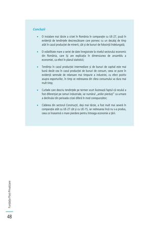 FundațiaPost-Privatizare
48
Concluzii
O instalare mai târzie a crizei în România în comparație cu UE-27, pusă în
evidență de tendințele descrescătoare care pornesc cu un decalaj de timp
atât în cazul producției de minerit, cât și de bunuri de folosință îndelungată;
O volatilitate mare a seriei de date înregistrate la nivelul sectorului economic
din România, care își are explicația în dimensiunea de ansamblu a
economiei, ca efect în planul statisticii;
Tendința în cazul producției intermediare și de bunuri de capital este mai
bună decât cea în cazul producției de bunuri de consum, ceea ce pune în
evidență semnale de relansare mai timpurie a industriei, cu efect pozitiv
asupra exporturilor, în timp ce redresarea din sfera consumului va dura mai
mult timp;
Curbele care descriu tendințele pe termen scurt ilustrează faptul că reculul a
fost diferențiat pe ramuri industriale, iar numărul „anilor pierduți” ca urmare
a declinului din perioada crizei diferă în mod corespunzător;
Căderea din sectorul Construcții, deși mai târzie, a fost mult mai severă în
comparație atât cu UE-27 cât și cu UE-15, iar redresarea încă nu s-a produs,
ceea ce înseamnă o mare pierdere pentru întreaga economie a țării.
 