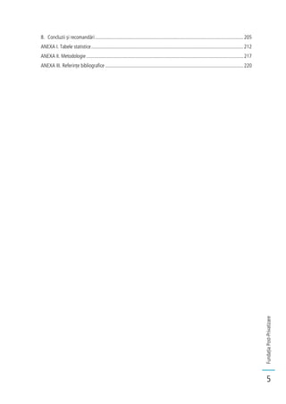 FundațiaPost-Privatizare
5
8. Concluzii și recomandări.....................................................................................................................205
ANEXA I. Tabele statistice........................................................................................................................212
ANEXA II. Metodologie............................................................................................................................217
ANEXA III. Referințe bibliografice .............................................................................................................220
 