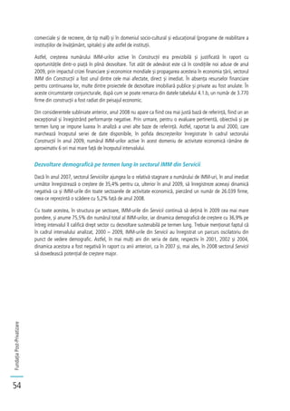 FundațiaPost-Privatizare
54
comerciale și de recreere, de tip mall) și în domeniul socio-cultural și educațional (programe de reabilitare a
instituțiilor de învățământ, spitale) și alte astfel de instituții.
Astfel, creșterea numărului IMM-urilor active în Construcții era previzibilă și justificată în raport cu
oportunitățile dintr-o piață în plină dezvoltare. Tot atât de adevărat este că în condițiile noi aduse de anul
2009, prin impactul crizei financiare și economice mondiale și propagarea acesteia în economia țării, sectorul
IMM din Construcții a fost unul dintre cele mai afectate, direct și imediat. În absența resurselor financiare
pentru continuarea lor, multe dintre proiectele de dezvoltare imobiliară publice și private au fost anulate. În
aceste circumstanțe conjuncturale, după cum se poate remarca din datele tabelului 4.1.b, un număr de 3.770
firme din construcții a fost radiat din peisajul economic.
Din considerentele subliniate anterior, anul 2008 nu apare ca fiind cea mai justă bază de referință, fiind un an
excepțional și înregistrând performanțe negative. Prin urmare, pentru o evaluare pertinentă, obiectivă și pe
termen lung se impune luarea în analiză a unei alte baze de referință. Astfel, raportat la anul 2000, care
marchează începutul seriei de date disponibile, în pofida descreșterilor înregistrate în cadrul sectorului
Construcții în anul 2009, numărul IMM-urilor active în acest domeniu de activitate economică rămâne de
aproximativ 6 ori mai mare față de începutul intervalului.
Dezvoltare demografică pe termen lung în sectorul IMM din Servicii
Dacă în anul 2007, sectorul Serviciilor ajungea la o relativă stagnare a numărului de IMM-uri, în anul imediat
următor înregistrează o creștere de 35,4% pentru ca, ulterior în anul 2009, să înregistreze aceeași dinamică
negativă ca și IMM-urile din toate sectoarele de activitate economică, pierzând un număr de 26.039 firme,
ceea ce reprezintă o scădere cu 5,2% față de anul 2008.
Cu toate acestea, în structura pe sectoare, IMM-urile din Servicii continuă să dețină în 2009 cea mai mare
pondere, și anume 75,5% din numărul total al IMM-urilor, iar dinamica demografică de creștere cu 36,9% pe
întreg intervalul îl califică drept sector cu dezvoltare sustenabilă pe termen lung. Trebuie menționat faptul că
în cadrul intervalului analizat, 2000 – 2009, IMM-urile din Servicii au înregistrat un parcurs oscilatoriu din
punct de vedere demografic. Astfel, în mai mulți ani din seria de date, respectiv în 2001, 2002 și 2004,
dinamica acestora a fost negativă în raport cu anii anteriori, ca în 2007 și, mai ales, în 2008 sectorul Servicii
să dovedească potențial de creștere major.
 