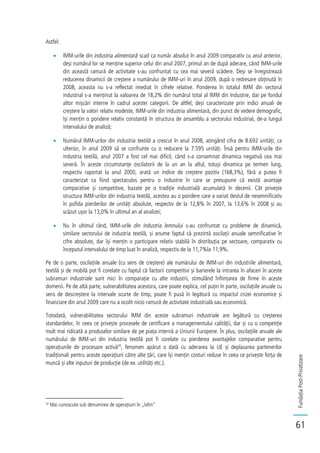 FundațiaPost-Privatizare
61
Astfel:
IMM-urile din industria alimentară scad ca număr absolut în anul 2009 comparativ cu anul anterior,
deși numărul lor se menține superior celui din anul 2007, primul an de după aderare, când IMM-urile
din această ramură de activitate s-au confruntat cu cea mai severă scădere. Deși se înregistrează
reducerea dinamicii de creștere a numărului de IMM-uri în anul 2009, după o redresare obținută în
2008, aceasta nu s-a reflectat imediat în cifrele relative. Ponderea în totalul IMM din sectorul
industrial s-a menținut la valoarea de 18,2% din numărul total al IMM din Industrie, dar pe fondul
altor mișcări interne în cadrul acestei categorii. De altfel, deși caracterizate prin indici anuali de
creștere la valori relativ modeste, IMM-urile din industria alimentară, din punct de vedere demografic,
își mențin o pondere relativ constantă în structura de ansamblu a sectorului Industrial, de-a lungul
intervalului de analiză;
Numărul IMM-urilor din industria textilă a crescut în anul 2008, atingând cifra de 8.692 unități, ca
ulterior, în anul 2009 să se confrunte cu o reducere la 7.595 unități. Însă pentru IMM-urile din
industria textilă, anul 2007 a fost cel mai dificil, când s-a consemnat dinamica negativă cea mai
severă. În aceste circumstanțe oscilatorii de la un an la altul, totuși dinamica pe termen lung,
respectiv raportat la anul 2000, arată un indice de creștere pozitiv (168,3%), fără a putea fi
caracterizat ca fiind spectaculos pentru o industrie în care se presupune că există avantaje
comparative și competitive, bazate pe o tradiție industrială acumulată în decenii. Cât privește
structura IMM-urilor din industria textilă, acestea au o pondere care a variat destul de nesemnificativ
în pofida pierderilor de unități absolute, respectiv de la 12,8% în 2007, la 13,6% în 2008 și au
scăzut ușor la 13,0% în ultimul an al analizei;
Nu în ultimul rând, IMM-urile din industria lemnului s-au confruntat cu probleme de dinamică,
similare sectorului de industria textilă, și anume faptul că prezintă oscilații anuale semnificative în
cifre absolute, dar își mențin o participare relativ stabilă în distribuția pe sectoare, comparativ cu
începutul intervalului de timp luat în analiză, respectiv de la 11,7%la 11,9%.
Pe de o parte, oscilațiile anuale (cu sens de creștere) ale numărului de IMM-uri din industriile alimentară,
textilă și de mobilă pot fi corelate cu faptul că factorii competitivi și barierele la intrarea în afaceri în aceste
subramuri industriale sunt mici în comparație cu alte industrii, stimulând înființarea de firme în aceste
domenii. Pe de altă parte, vulnerabilitatea acestora, care poate explica, cel puțin în parte, oscilațiile anuale cu
sens de descreștere la intervale scurte de timp, poate fi pusă în legătură cu impactul crizei economice și
financiare din anul 2009 care nu a ocolit nicio ramură de activitate industrială sau economică.
Totodată, vulnerabilitatea sectorului IMM din aceste subramuri industriale are legătură cu creșterea
standardelor, în ceea ce privește procesele de certificare a managementului calității, dar și cu o competiție
mult mai ridicată a produselor similare de pe piața internă a Uniunii Europene. În plus, oscilațiile anuale ale
numărului de IMM-uri din industria textilă pot fi corelate cu pierderea avantajelor comparative pentru
operațiunile de procesare activă20
, fenomen apărut o dată cu aderarea la UE și deplasarea partenerilor
tradiționali pentru aceste operațiuni către alte țări, care își mențin costuri reduse în ceea ce privește forța de
muncă și alte inputuri de producție (de ex. utilități etc.).
20
Mai cunoscute sub denumirea de operațiuni în „lohn”
 