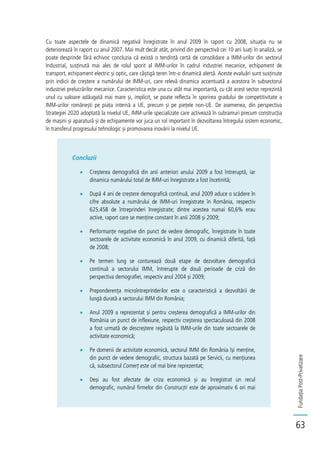 FundațiaPost-Privatizare
63
Cu toate aspectele de dinamică negativă înregistrate în anul 2009 în raport cu 2008, situația nu se
deteriorează în raport cu anul 2007. Mai mult decât atât, privind din perspectivă cei 10 ani luați în analiză, se
poate desprinde fără echivoc concluzia că există o tendință certă de consolidare a IMM-urilor din sectorul
Industrial, susținută mai ales de rolul sporit al IMM-urilor în cadrul industriei mecanice, echipament de
transport, echipament electric și optic, care câștigă teren într-o dinamică alertă. Aceste evaluări sunt susținute
prin indicii de creștere a numărului de IMM-uri, care relevă dinamica accentuată a acestora în subsectorul
industriei prelucrărilor mecanice. Caracteristica este una cu atât mai importantă, cu cât acest sector reprezintă
unul cu valoare adăugată mai mare și, implicit, se poate reflecta în sporirea gradului de competitivitate a
IMM-urilor românești pe piața internă a UE, precum și pe piețele non-UE. De asemenea, din perspectiva
Strategiei 2020 adoptată la nivelul UE, IMM-urile specializate care activează în subramuri precum construcția
de mașini și aparatură și de echipamente vor juca un rol important în dezvoltarea întregului sistem economic,
în transferul progresului tehnologic și promovarea inovării la nivelul UE.
Concluzii
Creșterea demografică din anii anteriori anului 2009 a fost întreruptă, iar
dinamica numărului total de IMM-uri înregistrate a fost încetinită;
După 4 ani de creștere demografică continuă, anul 2009 aduce o scădere în
cifre absolute a numărului de IMM-uri înregistrate în România, respectiv
625.458 de întreprinderi înregistrate; dintre acestea numai 60,6% erau
active, raport care se menține constant în anii 2008 și 2009;
Performanțe negative din punct de vedere demografic, înregistrate în toate
sectoarele de activitate economică în anul 2009, cu dinamică diferită, față
de 2008;
Pe termen lung se conturează două etape de dezvoltare demografică
continuă a sectorului IMM, întrerupte de două perioade de criză din
perspectiva demografiei, respectiv anul 2004 și 2009;
Preponderența microîntreprinderilor este o caracteristică a dezvoltării de
lungă durată a sectorului IMM din România;
Anul 2009 a reprezentat și pentru creșterea demografică a IMM-urilor din
România un punct de inflexiune, respectiv creșterea spectaculoasă din 2008
a fost urmată de descreștere regăsită la IMM-urile din toate sectoarele de
activitate economică;
Pe domenii de activitate economică, sectorul IMM din România își menține,
din punct de vedere demografic, structura bazată pe Servicii, cu mențiunea
că, subsectorul Comerț este cel mai bine reprezentat;
Deși au fost afectate de criza economică și au înregistrat un recul
demografic, numărul firmelor din Construcții este de aproximativ 6 ori mai
 