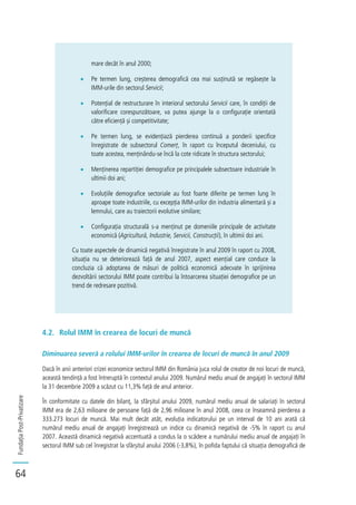 FundațiaPost-Privatizare
64
mare decât în anul 2000;
Pe termen lung, creșterea demografică cea mai susținută se regăsește la
IMM-urile din sectorul Servicii;
Potențial de restructurare în interiorul sectorului Servicii care, în condiții de
valorificare corespunzătoare, va putea ajunge la o configurație orientată
către eficiență și competitivitate;
Pe termen lung, se evidențiază pierderea continuă a ponderii specifice
înregistrate de subsectorul Comerț, în raport cu începutul deceniului, cu
toate acestea, menținându-se încă la cote ridicate în structura sectorului;
Menținerea repartiției demografice pe principalele subsectoare industriale în
ultimii doi ani;
Evoluțiile demografice sectoriale au fost foarte diferite pe termen lung în
aproape toate industriile, cu excepția IMM-urilor din industria alimentară și a
lemnului, care au traiectorii evolutive similare;
Configurația structurală s-a menținut pe domeniile principale de activitate
economică (Agricultură, Industrie, Servicii, Construcții), în ultimii doi ani.
Cu toate aspectele de dinamică negativă înregistrate în anul 2009 în raport cu 2008,
situația nu se deteriorează față de anul 2007, aspect esențial care conduce la
concluzia că adoptarea de măsuri de politică economică adecvate în sprijinirea
dezvoltării sectorului IMM poate contribui la întoarcerea situației demografice pe un
trend de redresare pozitivă.
4.2. Rolul IMM în crearea de locuri de muncă
Diminuarea severă a rolului IMM-urilor în crearea de locuri de muncă în anul 2009
Dacă în anii anteriori crizei economice sectorul IMM din România juca rolul de creator de noi locuri de muncă,
această tendință a fost întreruptă în contextul anului 2009. Numărul mediu anual de angajați în sectorul IMM
la 31 decembrie 2009 a scăzut cu 11,3% față de anul anterior.
În conformitate cu datele din bilanț, la sfârșitul anului 2009, numărul mediu anual de salariați în sectorul
IMM era de 2,63 milioane de persoane față de 2,96 milioane în anul 2008, ceea ce înseamnă pierderea a
333.273 locuri de muncă. Mai mult decât atât, evoluția indicatorului pe un interval de 10 ani arată că
numărul mediu anual de angajați înregistrează un indice cu dinamică negativă de -5% în raport cu anul
2007. Această dinamică negativă accentuată a condus la o scădere a numărului mediu anual de angajați în
sectorul IMM sub cel înregistrat la sfârșitul anului 2006 (-3,8%), în pofida faptului că situația demografică de
 