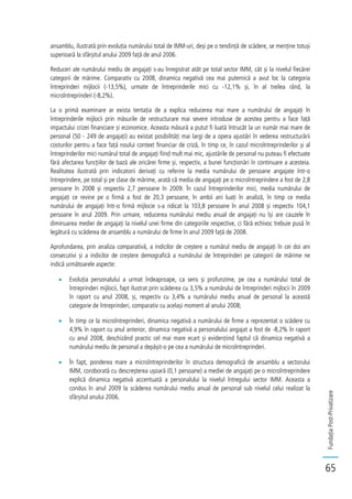 FundațiaPost-Privatizare
65
ansamblu, ilustrată prin evoluția numărului total de IMM-uri, deși pe o tendință de scădere, se menține totuși
superioară la sfârșitul anului 2009 față de anul 2006.
Reduceri ale numărului mediu de angajați s-au înregistrat atât pe total sector IMM, cât și la nivelul fiecărei
categorii de mărime. Comparativ cu 2008, dinamica negativă cea mai puternică a avut loc la categoria
întreprinderi mijlocii (-13,5%), urmate de întreprinderile mici cu -12,1% și, în al treilea rând, la
microîntreprinderi (-8,2%).
La o primă examinare ar exista tentația de a explica reducerea mai mare a numărului de angajați în
întreprinderile mijlocii prin măsurile de restructurare mai severe introduse de acestea pentru a face față
impactului crizei financiare și economice. Aceasta măsură a putut fi luată întrucât la un număr mai mare de
personal (50 - 249 de angajați) au existat posibilități mai largi de a opera ajustări în vederea restructurării
costurilor pentru a face față noului context financiar de criză, în timp ce, în cazul microîntreprinderilor și al
întreprinderilor mici numărul total de angajați fiind mult mai mic, ajustările de personal nu puteau fi efectuate
fără afectarea funcțiilor de bază ale oricărei firme și, respectiv, a bunei funcționări în continuare a acesteia.
Realitatea ilustrată prin indicatorii derivați cu referire la media numărului de persoane angajate într-o
întreprindere, pe total și pe clase de mărime, arată că media de angajați pe o microîntreprindere a fost de 2,8
persoane în 2008 și respectiv 2,7 persoane în 2009. În cazul întreprinderilor mici, media numărului de
angajați ce revine pe o firmă a fost de 20,3 persoane, în ambii ani luați în analiză, în timp ce media
numărului de angajați într-o firmă mijlocie s-a ridicat la 103,8 persoane în anul 2008 și respectiv 104,1
persoane în anul 2009. Prin urmare, reducerea numărului mediu anual de angajați nu își are cauzele în
diminuarea mediei de angajați la nivelul unei firme din categoriile respective, ci fără echivoc trebuie pusă în
legătură cu scăderea de ansamblu a numărului de firme în anul 2009 față de 2008.
Aprofundarea, prin analiza comparativă, a indicilor de creștere a numărul mediu de angajați în cei doi ani
consecutivi și a indicilor de creștere demografică a numărului de întreprinderi pe categorii de mărime ne
indică următoarele aspecte:
Evoluția personalului a urmat îndeaproape, ca sens și profunzime, pe cea a numărului total de
întreprinderi mijlocii, fapt ilustrat prin scăderea cu 3,5% a numărului de întreprinderi mijlocii în 2009
în raport cu anul 2008, și, respectiv cu 3,4% a numărului mediu anual de personal la această
categorie de întreprinderi, comparativ cu același moment al anului 2008;
În timp ce la microîntreprinderi, dinamica negativă a numărului de firme a reprezentat o scădere cu
4,9% în raport cu anul anterior, dinamica negativă a personalului angajat a fost de -8,2% în raport
cu anul 2008, deschizând practic cel mai mare ecart și evidențiind faptul că dinamica negativă a
numărului mediu de personal a depășit-o pe cea a numărului de microîntreprinderi.
În fapt, ponderea mare a microîntreprinderilor în structura demografică de ansamblu a sectorului
IMM, coroborată cu descreșterea ușoară (0,1 persoane) a mediei de angajați pe o microîntreprindere
explică dinamica negativă accentuată a personalului la nivelul întregului sector IMM. Aceasta a
condus în anul 2009 la scăderea numărului mediu anual de personal sub nivelul celui realizat la
sfârșitul anului 2006.
 