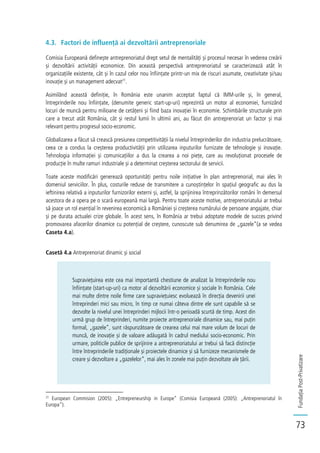 FundațiaPost-Privatizare
73
4.3. Factori de influență ai dezvoltării antreprenoriale
Comisia Europeană definește antreprenoriatul drept setul de mentalități și procesul necesar în vederea creării
și dezvoltării activității economice. Din această perspectivă antreprenoriatul se caracterizează atât în
organizațiile existente, cât și în cazul celor nou înființate printr-un mix de riscuri asumate, creativitate și/sau
inovație și un management adecvat21
.
Asimilând această definiție, în România este unanim acceptat faptul că IMM-urile și, în general,
întreprinderile nou înființate, (denumite generic start-up-uri) reprezintă un motor al economiei, furnizând
locuri de muncă pentru milioane de cetățeni și fiind baza inovației în economie. Schimbările structurale prin
care a trecut atât România, cât și restul lumii în ultimii ani, au făcut din antreprenoriat un factor și mai
relevant pentru progresul socio-economic.
Globalizarea a făcut să crească presiunea competitivității la nivelul întreprinderilor din industria prelucrătoare,
ceea ce a condus la creșterea productivității prin utilizarea inputurilor furnizate de tehnologie și inovație.
Tehnologia informației și comunicațiilor a dus la crearea a noi piețe, care au revoluționat procesele de
producție în multe ramuri industriale și a determinat creșterea sectorului de servicii.
Toate aceste modificări generează oportunități pentru noile inițiative în plan antreprenorial, mai ales în
domeniul serviciilor. În plus, costurile reduse de transmitere a cunoștințelor în spațiul geografic au dus la
ieftinirea relativă a inputurilor furnizorilor externi și, astfel, la sprijinirea întreprinzătorilor români în demersul
acestora de a opera pe o scară europeană mai largă. Pentru toate aceste motive, antreprenoriatului ar trebui
să joace un rol esențial în revenirea economică a României și creșterea numărului de persoane angajate, chiar
și pe durata actualei crize globale. În acest sens, în România ar trebui adoptate modele de succes privind
promovarea afacerilor dinamice cu potențial de creștere, cunoscute sub denumirea de „gazele”(a se vedea
Caseta 4.a).
Casetă 4.a Antreprenoriat dinamic și social
Supraviețuirea este cea mai importantă chestiune de analizat la întreprinderile nou
înființate (start-up-uri) ca motor al dezvoltării economice și sociale în România. Cele
mai multe dintre noile firme care supraviețuiesc evoluează în direcția devenirii unei
întreprinderi mici sau micro, în timp ce numai câteva dintre ele sunt capabile să se
dezvolte la nivelul unei întreprinderi mijlocii într-o perioadă scurtă de timp. Acest din
urmă grup de întreprinderi, numite proiecte antreprenoriale dinamice sau, mai puțin
formal, „gazele”, sunt răspunzătoare de crearea celui mai mare volum de locuri de
muncă, de inovație și de valoare adăugată în cadrul mediului socio-economic. Prin
urmare, politicile publice de sprijinire a antreprenoriatului ar trebui să facă distincție
între întreprinderile tradiționale și proiectele dinamice și să furnizeze mecanismele de
creare și dezvoltare a „gazelelor”, mai ales în zonele mai puțin dezvoltate ale țării.
21
European Commision (2005): „Entrepreneurship in Europe” (Comisia Europeană (2005): „Antreprenoriatul în
Europa”).
 