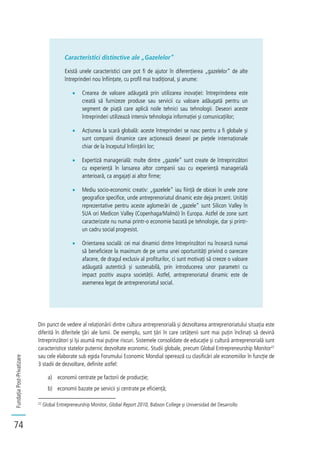FundațiaPost-Privatizare
74
Caracteristici distinctive ale „Gazelelor”
Există unele caracteristici care pot fi de ajutor în diferențierea „gazelelor” de alte
întreprinderi nou înființate, cu profil mai tradițional, și anume:
Crearea de valoare adăugată prin utilizarea inovației: întreprinderea este
creată să furnizeze produse sau servicii cu valoare adăugată pentru un
segment de piață care aplică noile tehnici sau tehnologii. Deseori aceste
întreprinderi utilizează intensiv tehnologia informației și comunicațiilor;
Acțiunea la scară globală: aceste întreprinderi se nasc pentru a fi globale și
sunt companii dinamice care acționează deseori pe piețele internaționale
chiar de la începutul înființării lor;
Expertiză managerială: multe dintre „gazele” sunt create de întreprinzători
cu experiență în lansarea altor companii sau cu experiență managerială
anterioară, ca angajați ai altor firme;
Mediu socio-economic creativ: „gazelele” iau ființă de obicei în unele zone
geografice specifice, unde antreprenoriatul dinamic este deja prezent. Unități
reprezentative pentru aceste aglomerări de „gazele” sunt Silicon Valley în
SUA ori Medicon Valley (Copenhaga/Malmö) în Europa. Astfel de zone sunt
caracterizate nu numai printr-o economie bazată pe tehnologie, dar și printr-
un cadru social progresist.
Orientarea socială: cei mai dinamici dintre întreprinzători nu încearcă numai
să beneficieze la maximum de pe urma unei oportunități privind o oarecare
afacere, de dragul exclusiv al profiturilor, ci sunt motivați să creeze o valoare
adăugată autentică și sustenabilă, prin introducerea unor parametri cu
impact pozitiv asupra societății. Astfel, antreprenoriatul dinamic este de
asemenea legat de antreprenoriatul social.
Din punct de vedere al relaționării dintre cultura antreprenorială și dezvoltarea antreprenoriatului situația este
diferită în diferitele țări ale lumii. De exemplu, sunt țări în care cetățenii sunt mai puțin înclinați să devină
întreprinzători și își asumă mai puține riscuri. Sistemele consolidate de educație și cultură antreprenorială sunt
caracteristice statelor puternic dezvoltate economic. Studii globale, precum Global Entrepreneurship Monitor22
sau cele elaborate sub egida Forumului Economic Mondial operează cu clasificări ale economiilor în funcție de
3 stadii de dezvoltare, definite astfel:
a) economii centrate pe factorii de producție;
b) economii bazate pe servicii și centrate pe eficiență;
22
Global Entrepreneurship Monitor, Global Report 2010, Babson College și Universidad del Desarrollo
 