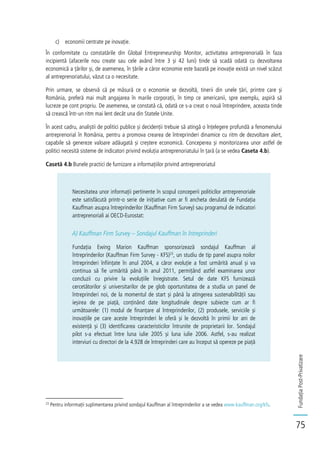 FundațiaPost-Privatizare
75
c) economii centrate pe inovație.
În conformitate cu constatările din Global Entrepreneurship Monitor, activitatea antreprenorială în faza
incipientă (afacerile nou create sau cele având între 3 și 42 luni) tinde să scadă odată cu dezvoltarea
economică a țărilor și, de asemenea, în țările a căror economie este bazată pe inovație există un nivel scăzut
al antreprenoriatului, văzut ca o necesitate.
Prin urmare, se observă că pe măsură ce o economie se dezvoltă, tinerii din unele țări, printre care și
România, preferă mai mult angajarea în marile corporații, în timp ce americanii, spre exemplu, aspiră să
lucreze pe cont propriu. De asemenea, se constată că, odată ce s-a creat o nouă întreprindere, aceasta tinde
să crească într-un ritm mai lent decât una din Statele Unite.
În acest cadru, analiștii de politici publice și decidenții trebuie să atingă o înțelegere profundă a fenomenului
antreprenorial în România, pentru a promova crearea de întreprinderi dinamice cu ritm de dezvoltare alert,
capabile să genereze valoare adăugată și creștere economică. Conceperea și monitorizarea unor astfel de
politici necesită sisteme de indicatori privind evoluția antreprenoriatului în țară (a se vedea Caseta 4.b).
Casetă 4.b Bunele practici de furnizare a informațiilor privind antreprenoriatul
Necesitatea unor informații pertinente în scopul conceperii politicilor antreprenoriale
este satisfăcută printr-o serie de inițiative cum ar fi ancheta derulată de Fundația
Kauffman asupra întreprinderilor (Kauffman Firm Survey) sau programul de indicatori
antreprenoriali ai OECD-Eurostat:
A) Kauffman Firm Survey – Sondajul Kauffman în întreprinderi
Fundația Ewing Marion Kauffman sponsorizează sondajul Kauffman al
întreprinderilor (Kauffman Firm Survey - KFS)23
, un studiu de tip panel asupra noilor
întreprinderi înființate în anul 2004, a căror evoluție a fost urmărită anual și va
continua să fie urmărită până în anul 2011, permițând astfel examinarea unor
concluzii cu privire la evoluțiile înregistrate. Setul de date KFS furnizează
cercetătorilor și universitarilor de pe glob oportunitatea de a studia un panel de
întreprinderi noi, de la momentul de start și până la atingerea sustenabilității sau
ieșirea de pe piață, conținând date longitudinale despre subiecte cum ar fi
următoarele: (1) modul de finanțare al întreprinderilor, (2) produsele, serviciile și
inovațiile pe care aceste întreprinderi le oferă și le dezvoltă în primii lor ani de
existență și (3) identificarea caracteristicilor întrunite de proprietarii lor. Sondajul
pilot s-a efectuat între luna iulie 2005 și luna iulie 2006. Astfel, s-au realizat
interviuri cu directori de la 4.928 de întreprinderi care au început să opereze pe piață
23
Pentru inforrmații suplimentarea privind sondajul Kauffman al întreprinderilor a se vedea www.kauffman.org/kfs.
 