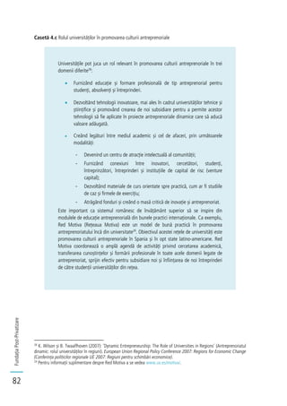 FundațiaPost-Privatizare
82
Casetă 4.c Rolul universităților în promovarea culturii antreprenoriale
Universitățile pot juca un rol relevant în promovarea culturii antreprenoriale în trei
domenii diferite28
:
Furnizând educație și formare profesională de tip antreprenorial pentru
studenți, absolvenți și întreprinderi.
Dezvoltând tehnologii inovatoare, mai ales în cadrul universităților tehnice și
științifice și promovând crearea de noi subsidiare pentru a permite acestor
tehnologii să fie aplicate în proiecte antreprenoriale dinamice care să aducă
valoare adăugată.
Creând legături între mediul academic și cel de afaceri, prin următoarele
modalități:
- Devenind un centru de atracție intelectuală al comunității;
- Furnizând conexiuni între inovatori, cercetători, studenți,
întreprinzători, întreprinderi și instituțiile de capital de risc (venture
capital);
- Dezvoltând materiale de curs orientate spre practică, cum ar fi studiile
de caz și firmele de exercițiu;
- Atrăgând fonduri și creând o masă critică de inovație și antreprenoriat.
Este important ca sistemul românesc de învățământ superior să se inspire din
modulele de educație antreprenorială din bunele practici internaționale. Ca exemplu,
Red Motiva (Rețeaua Motiva) este un model de bună practică în promovarea
antreprenoriatului încă din universitate29
. Obiectivul acestei rețele de universități este
promovarea culturii antreprenoriale în Spania și în opt state latino-americane. Red
Motiva coordonează o amplă agendă de activități privind cercetarea academică,
transferarea cunoștințelor și formării profesionale în toate acele domenii legate de
antreprenoriat, sprijin efectiv pentru subsidiare noi și înființarea de noi întreprinderi
de către studenții universităților din rețea.
28
K. Wilson și B. Twaalfhoven (2007): ’Dynamic Entrepreneurship: The Role of Universities in Regions’ (Antreprenoriatul
dinamic: rolul universităților în regiuni). European Union Regional Policy Conference 2007: Regions for Economic Change
(Conferința politicilor regionale UE 2007: Regiuni pentru schimbări economice).
29
Pentru informații suplimentare despre Red Motiva a se vedea www.uv.es/motiva/.
 