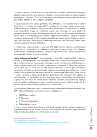 FundațiaPost-Privatizare
85
cu Ministerul Educației și Culturii din Austria. Astfel a fost aplicată o metodă interactivă de învățare pentru
dezvoltarea spiritului antreprenorial la elevi, prin introducerea unei concepții moderne de integrare și aplicare
interdisciplinară a cunoștințelor. În procesul de predare-învățare se asigură aprofundarea practică și probarea
competențelor dobândite de elevi în pregătirea profesională.
În scopul coordonării la nivel național, prin Ordinul MECT 5109/2008, a fost aprobată înființarea Centralei
Rețelei Firmelor de exercițiu din România (ROCT), cu atribuții de înregistrare, sprijinire și coordonare a
firmelor de exercițiu din învățământul preuniversitar. Același ordin înființează și un compartiment de asistență
pentru întreprinderile simulate din învățământul superior care funcționează în cadrul Catedrei de
Management și Ingineria Sistemelor, Facultatea de Construcții de Mașini, din cadrul Universității Tehnice Cluj-
Napoca. Totuși, la nivel universitar, această metodă a întreprinderilor simulate nu s-a bucurat de succesul
înregistrat în liceele de profil. Prin diseminarea conceptului la nivel național, numărul firmelor de exercițiu a
crescut de la 99 în primul an de activitate, la 841 înregistrate în anul școlar 2008-2009, în cadrul liceelor
economice, localizate în 104 orașe din România.
În evoluția acestui program, începând cu anul școlar 2008–2009, Ministerul Educației a lansat Competiția
Business Plan, în cadrul proiectului de colaborare cu organizația Contact Kultur Austria și Banca Raiffesen,
având ca obiectiv stimularea prin competiție a abilităților antreprenoriale în rândul elevilor și facilitând astfel
corelarea pregătirii teoretice cu pregătirea practică.
„Junior Achievement România”30
, introdus începând cu anul 2003 în baza Protocolului încheiat între
Ministerul Educației și Organizația Junior Achievement România (JAR) a continuat să-și desfășoare activitatea,
atât la nivelul universitar, cât și preuniversitar. Misiunea programelor Junior Achievement România este de a
pregăti tinerii pentru lumea reală a afacerilor, arătându-le cum să genereze și să administreze bunăstarea,
cum să creeze locuri de muncă care să ofere stabilitate comunității și cum să aplice raționamentul
antreprenorial la locul de muncă. Implementarea programelor internaționale Junior Achievement – Young
Enterprise în învățământul public preuniversitar din România se realizează pe aria curriculară „Om și Societate
– Educație economică și antreprenorială, Consiliere profesională și/sau vocațională”. Prin adaptarea la
contextul românesc, au fost dezvoltate mai multe subprograme tematice care stimulează elevii în înțelegerea
și aprofundarea unor noțiuni din domenii precum: dezvoltarea comunității locale; relația dintre pregătirea
școlară și realitățile mediului economic; piața și comerțul, administrarea unei societăți comerciale pilot; IT și
matematici pentru afaceri; leadership în proiecte școlare sau comunitare.
Pe scurt rezultatele prezentate în Raportul Organizației Junior Achievement România pentru anul școlar 2008-
200931
indică următoarele date cu privire la participarea în acest program:
325.300 elevi și studenți
3.587 profesori
1.750 instituții de învățământ
334 localități din România.
În ceea ce privește sprijinul pentru formarea profesională continuă, au fost continuate programele cu
finanțare de la bugetul de stat, în scopul dezvoltării culturii antreprenoriale și stimulării inițiativei private în
rândul unor categorii particulare, cum sunt femeile sau tinerii. Astfel:
30
http://www.jaromania.org/despre/programe
31
http://www.jaromania.org/upload_tiny_mce/file/Organization report 2009_JARomania.pdf
 