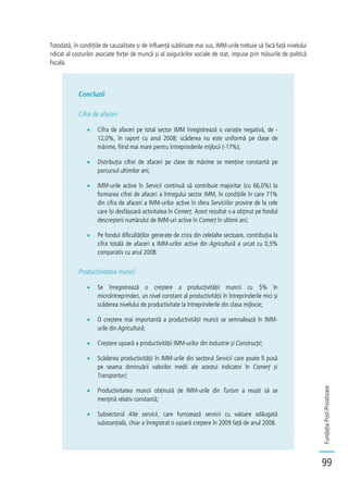 FundațiaPost-Privatizare
99
Totodată, în condițiile de cauzalitate și de influență subliniate mai sus, IMM-urile trebuie să facă față nivelului
ridicat al costurilor asociate forței de muncă și al asigurărilor sociale de stat, impuse prin măsurile de politică
fiscală.
Concluzii
Cifra de afaceri
Cifra de afaceri pe total sector IMM înregistrează o variație negativă, de -
12,0%, în raport cu anul 2008; scăderea nu este uniformă pe clase de
mărime, fiind mai mare pentru întreprinderile mijlocii (-17%);
Distribuția cifrei de afaceri pe clase de mărime se menține constantă pe
parcursul ultimilor ani;
IMM-urile active în Servicii continuă să contribuie majoritar (cu 66,0%) la
formarea cifrei de afaceri a întregului sector IMM, în condițiile în care 71%
din cifra de afaceri a IMM-urilor active în sfera Serviciilor provine de la cele
care își desfășoară activitatea în Comerț. Acest rezultat s-a obținut pe fondul
descreșterii numărului de IMM-uri active în Comerț în ultimii ani;
Pe fondul dificultăților generate de criza din celelalte sectoare, contribuția la
cifra totală de afaceri a IMM-urilor active din Agricultură a urcat cu 0,5%
comparativ cu anul 2008.
Productivitatea muncii
Se înregistrează o creștere a productivității muncii cu 5% în
microîntreprinderi, un nivel constant al productivității în întreprinderile mici și
scăderea nivelului de productivitate la întreprinderile din clasa mijlocie;
O creștere mai importantă a productivității muncii se semnalează în IMM-
urile din Agricultură;
Creștere ușoară a productivității IMM-urilor din Industrie și Construcții;
Scăderea productivității în IMM-urile din sectorul Servicii care poate fi pusă
pe seama diminuării valorilor medii ale acestui indicator în Comerț și
Transporturi;
Productivitatea muncii obținută de IMM-urile din Turism a reușit să se
mențină relativ constantă;
Subsectorul Alte servicii, care furnizează servicii cu valoare adăugată
substanțială, chiar a înregistrat o ușoară creștere în 2009 față de anul 2008.
 