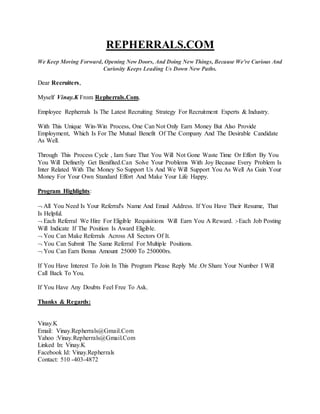 REPHERRALS.COM
We Keep Moving Forward, Opening New Doors, And Doing New Things, Because We're Curious And
Curiosity Keeps Leading Us Down New Paths.
Dear Recruiters,
Myself Vinay.K From Repherrals.Com,
Employee Repherrals Is The Latest Recruiting Strategy For Recruitment Experts & Industry.
With This Unique Win-Win Process, One Can Not Only Earn Money But Also Provide
Employment, Which Is For The Mutual Benefit Of The Company And The Desirable Candidate
As Well.
Through This Process Cycle , Iam Sure That You Will Not Gone Waste Time Or Effort By You
You Will Definetly Get Benifited.Can Solve Your Problems With Joy Because Every Problem Is
Inter Related With The Money So Support Us And We Will Support You As Well As Gain Your
Money For Your Own Standard Effort And Make Your Life Happy.
Program Highlights:
 All You Need Is Your Referral's Name And Email Address. If You Have Their Resume, That
Is Helpful.
 Each Referral We Hire For Eligible Requisitions Will Earn You A Reward. :-Each Job Posting
Will Indicate If The Position Is Award Eligible.
 You Can Make Referrals Across All Sectors Of It.
 You Can Submit The Same Referral For Multiple Positions.
 You Can Earn Bonus Amount 25000 To 250000rs.
If You Have Interest To Join In This Program Please Reply Me .Or Share Your Number I Will
Call Back To You.
If You Have Any Doubts Feel Free To Ask.
Thanks & Regards:
Vinay.K
Email: Vinay.Repherrals@Gmail.Com
Yahoo :Vinay.Repherrals@Gmail.Com
Linked In: Vinay.K
Facebook Id: Vinay.Repherrals
Contact: 510 -403-4872
 
