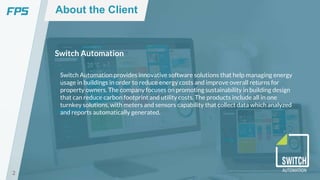 2
Switch Automation
Switch Automation provides innovative software solutions that help managing energy
usage in buildings in order to reduce energy costs and improve overall returns for
property owners. The company focuses on promoting sustainability in building design
that can reduce carbon footprint and utility costs. The products include all in one
turnkey solutions, with meters and sensors capability that collect data which analyzed
and reports automatically generated.
About the Client
 