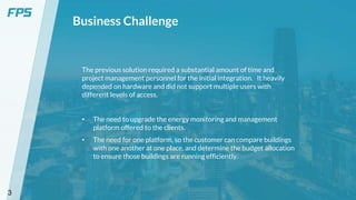 3
Business Challenge
The previous solution required a substantial amount of time and
project management personnel for the initial integration. It heavily
depended on hardware and did not support multiple users with
different levels of access.
• The need to upgrade the energy monitoring and management
platform offered to the clients.
• The need for one platform, so the customer can compare buildings
with one another at one place, and determine the budget allocation
to ensure those buildings are running efficiently.
 