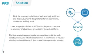 4
First, the team worked with the back-end logic and front-
end display, such as UI designs for different apartments,
houses and building plans.
Solution
Later, the project shifted to WEB technologies as a core, due
to a number of advantages presented by the web platform.
The final product was a cross-platform solution combining web,
tablets, phones, and inbuilt sensor devices in apartments or houses -
all using the latest Microsoft Azure cloud development technology.
 